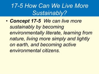 17-5 How Can We Live More
Sustainably?
• Concept 17-5 We can live more
sustainably by becoming
environmentally literate, learning from
nature, living more simply and lightly
on earth, and becoming active
environmental citizens.
 