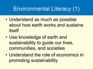 Environmental Literacy (1)
• Understand as much as possible
about how earth works and sustains
itself
• Use knowledge of earth and
sustainability to guide our lives,
communities, and societies
• Understand the role of economics in
promoting sustainability
 