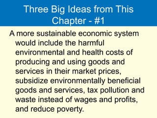 Three Big Ideas from This
Chapter - #1
A more sustainable economic system
would include the harmful
environmental and health costs of
producing and using goods and
services in their market prices,
subsidize environmentally beneficial
goods and services, tax pollution and
waste instead of wages and profits,
and reduce poverty.
 