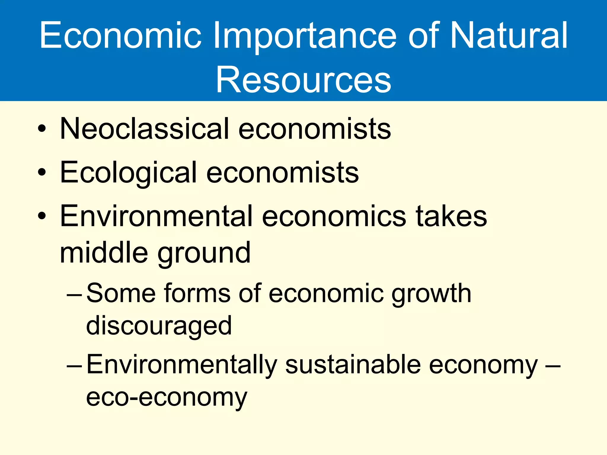 Economic Importance of Natural
Resources
• Neoclassical economists
• Ecological economists
• Environmental economics takes
middle ground
–Some forms of economic growth
discouraged
–Environmentally sustainable economy –
eco-economy
 