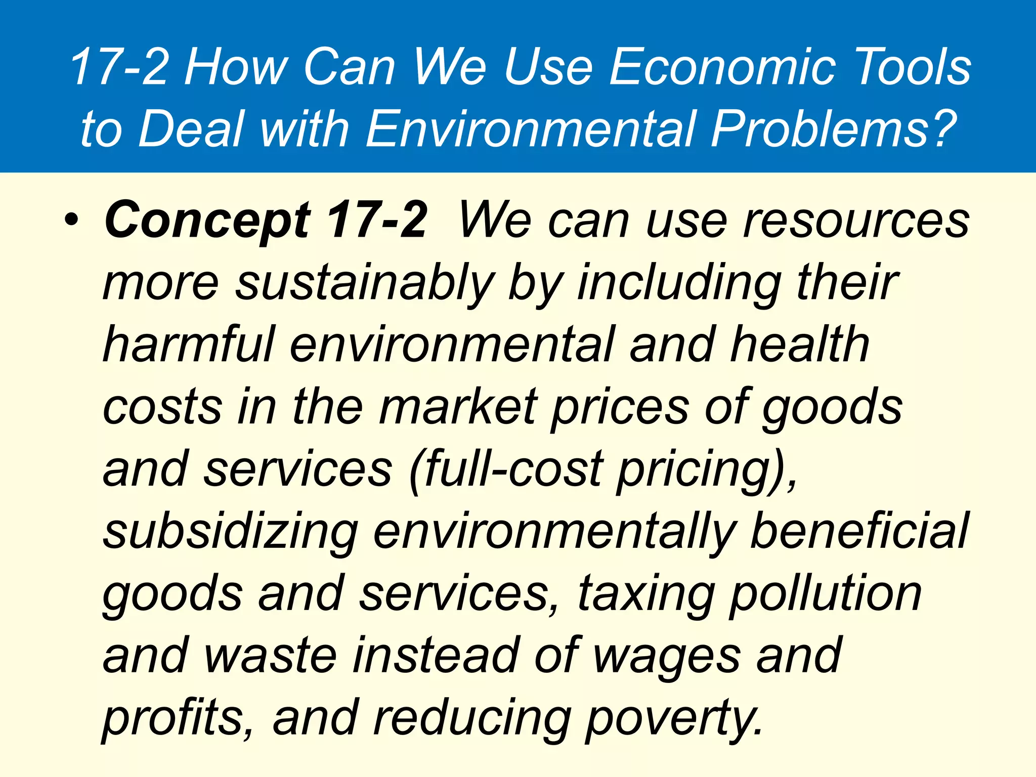 17-2 How Can We Use Economic Tools
to Deal with Environmental Problems?
• Concept 17-2 We can use resources
more sustainably by including their
harmful environmental and health
costs in the market prices of goods
and services (full-cost pricing),
subsidizing environmentally beneficial
goods and services, taxing pollution
and waste instead of wages and
profits, and reducing poverty.
 