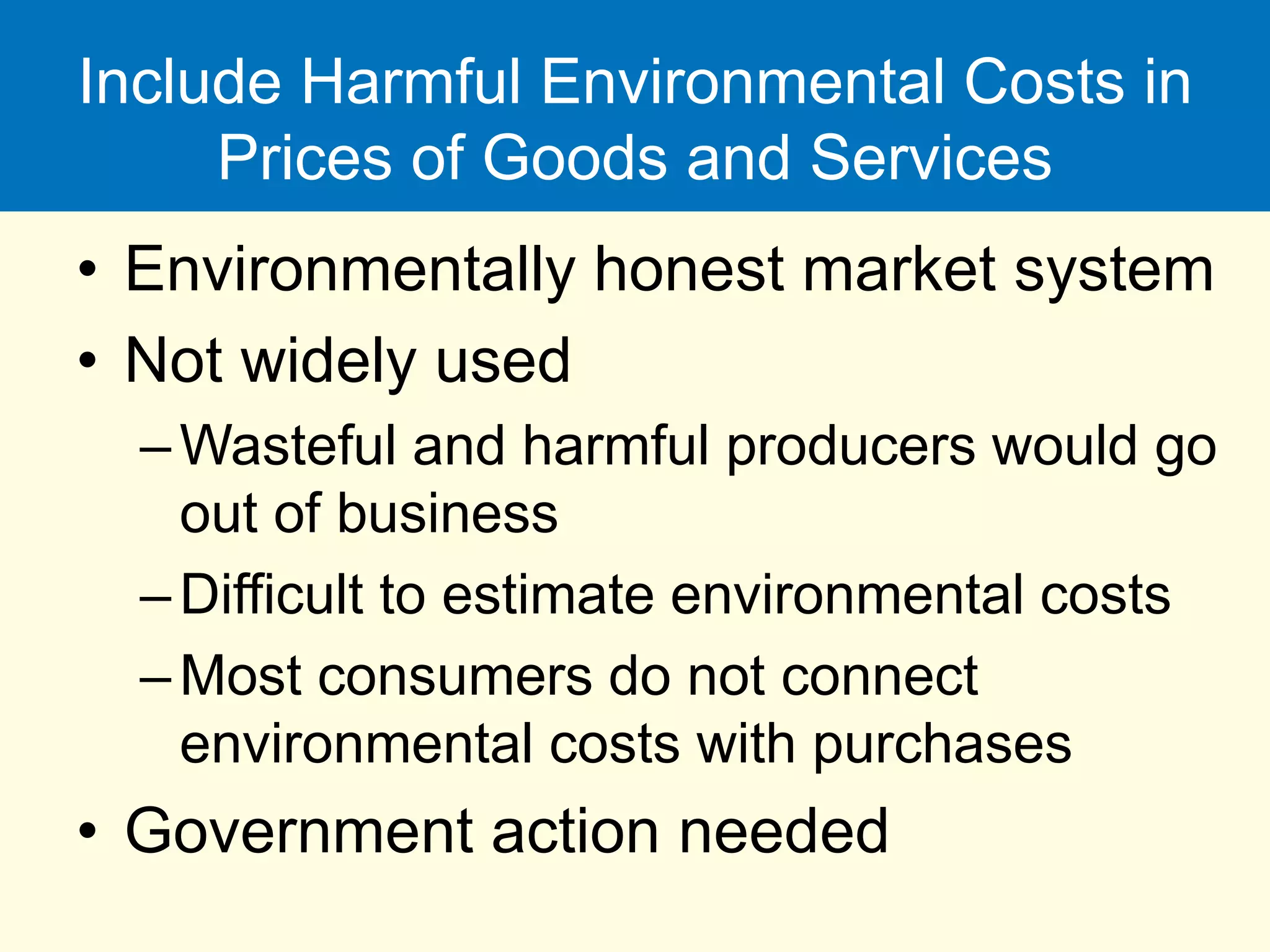 Include Harmful Environmental Costs in
Prices of Goods and Services
• Environmentally honest market system
• Not widely used
–Wasteful and harmful producers would go
out of business
–Difficult to estimate environmental costs
–Most consumers do not connect
environmental costs with purchases
• Government action needed
 