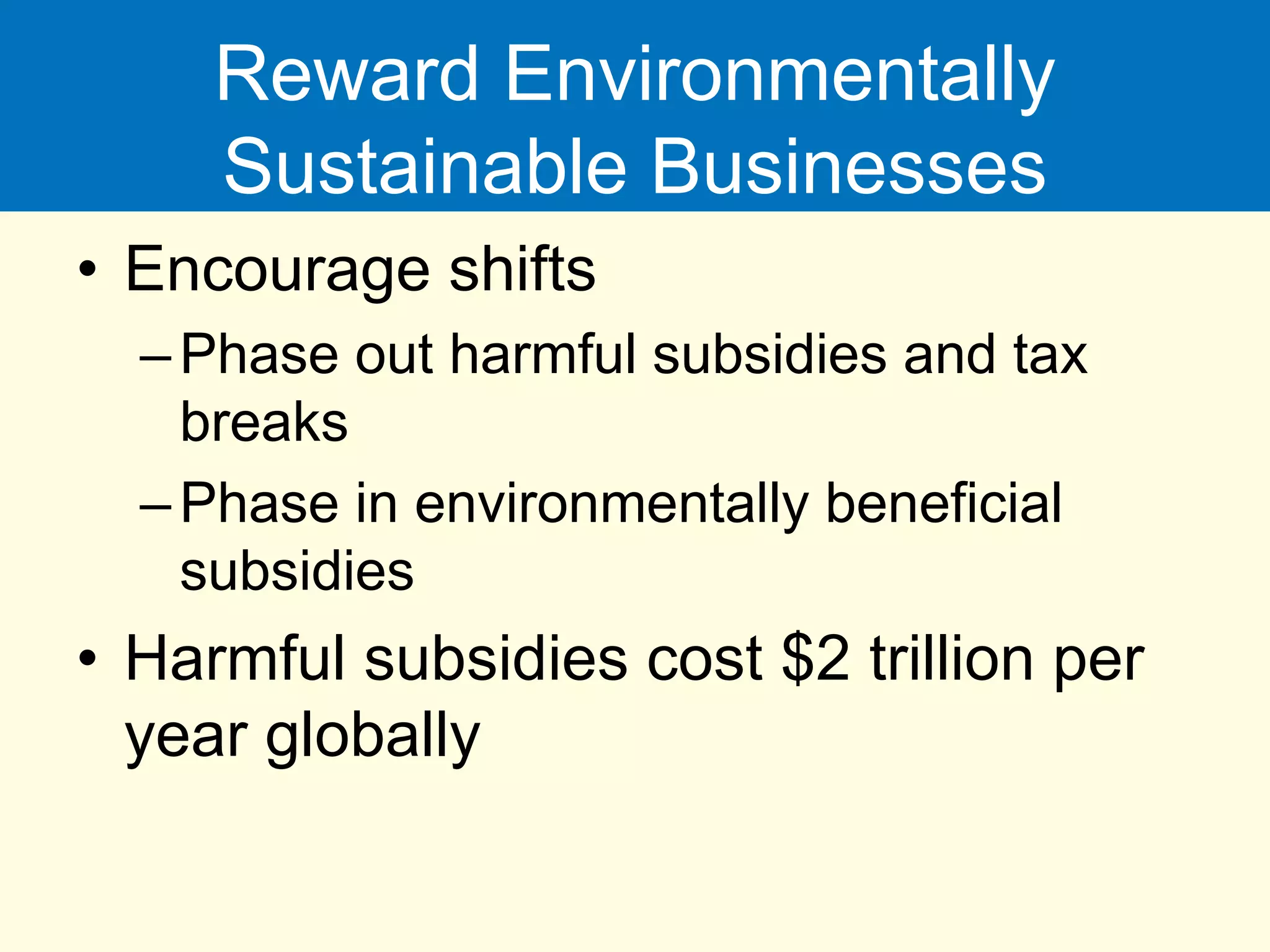 Reward Environmentally
Sustainable Businesses
• Encourage shifts
–Phase out harmful subsidies and tax
breaks
–Phase in environmentally beneficial
subsidies
• Harmful subsidies cost $2 trillion per
year globally
 