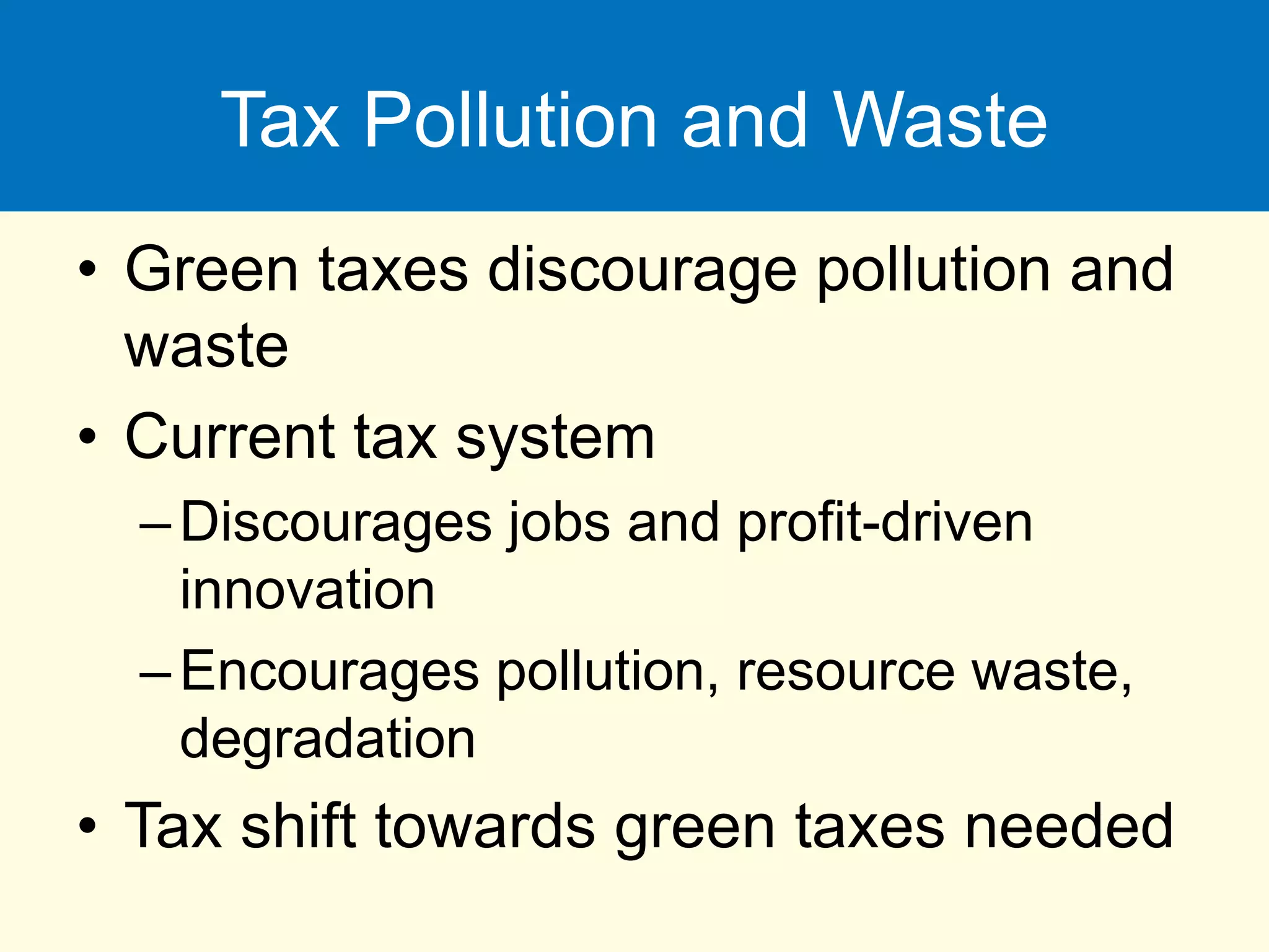 Tax Pollution and Waste
• Green taxes discourage pollution and
waste
• Current tax system
–Discourages jobs and profit-driven
innovation
–Encourages pollution, resource waste,
degradation
• Tax shift towards green taxes needed
 