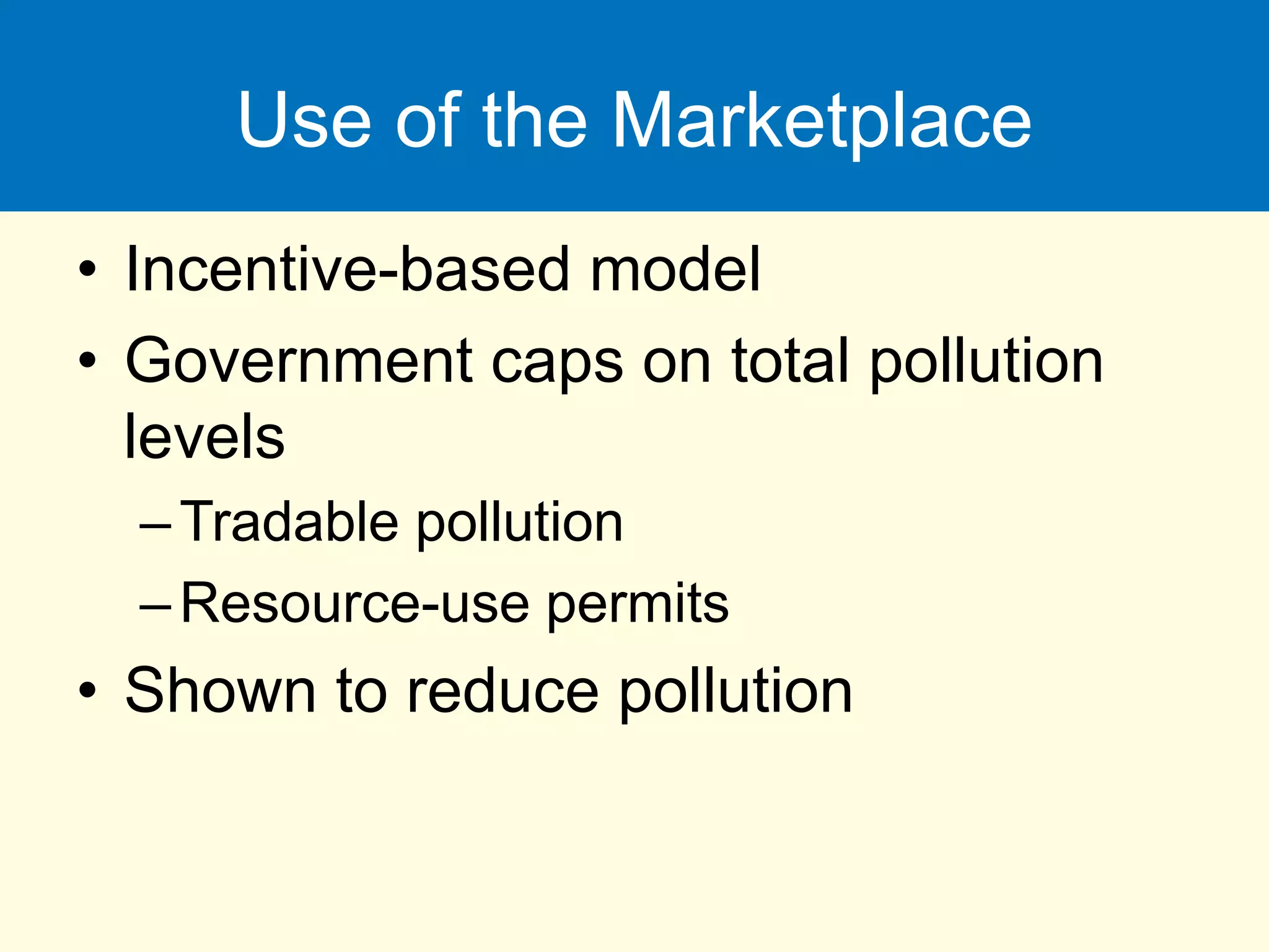Use of the Marketplace
• Incentive-based model
• Government caps on total pollution
levels
–Tradable pollution
–Resource-use permits
• Shown to reduce pollution
 