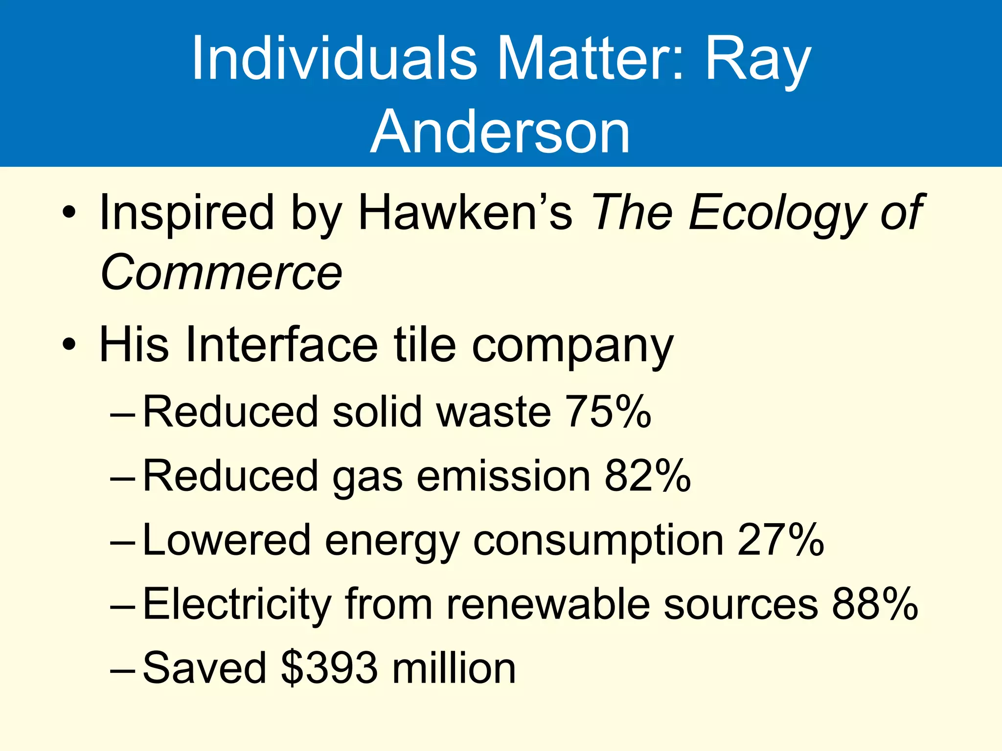 Individuals Matter: Ray
Anderson
• Inspired by Hawken’s The Ecology of
Commerce
• His Interface tile company
–Reduced solid waste 75%
–Reduced gas emission 82%
–Lowered energy consumption 27%
–Electricity from renewable sources 88%
–Saved $393 million
 