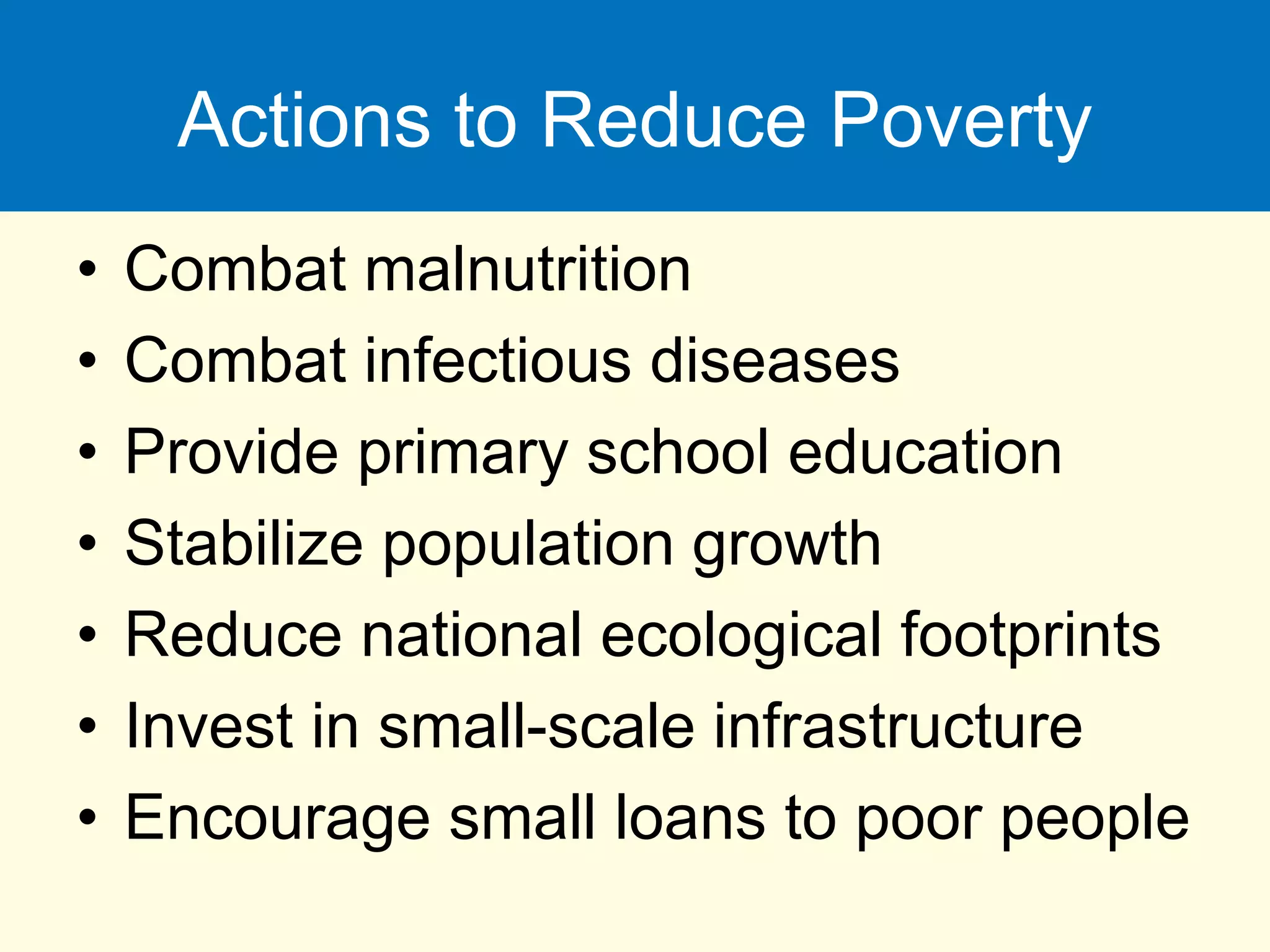 Actions to Reduce Poverty
• Combat malnutrition
• Combat infectious diseases
• Provide primary school education
• Stabilize population growth
• Reduce national ecological footprints
• Invest in small-scale infrastructure
• Encourage small loans to poor people
 