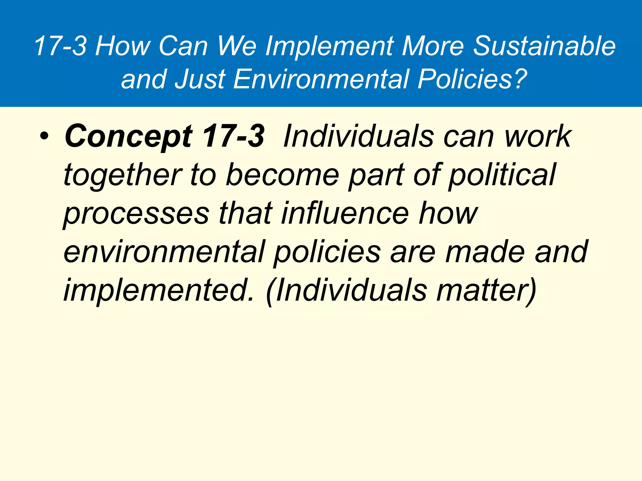 17-3 How Can We Implement More Sustainable
and Just Environmental Policies?
• Concept 17-3 Individuals can work
together to become part of political
processes that influence how
environmental policies are made and
implemented. (Individuals matter)
 