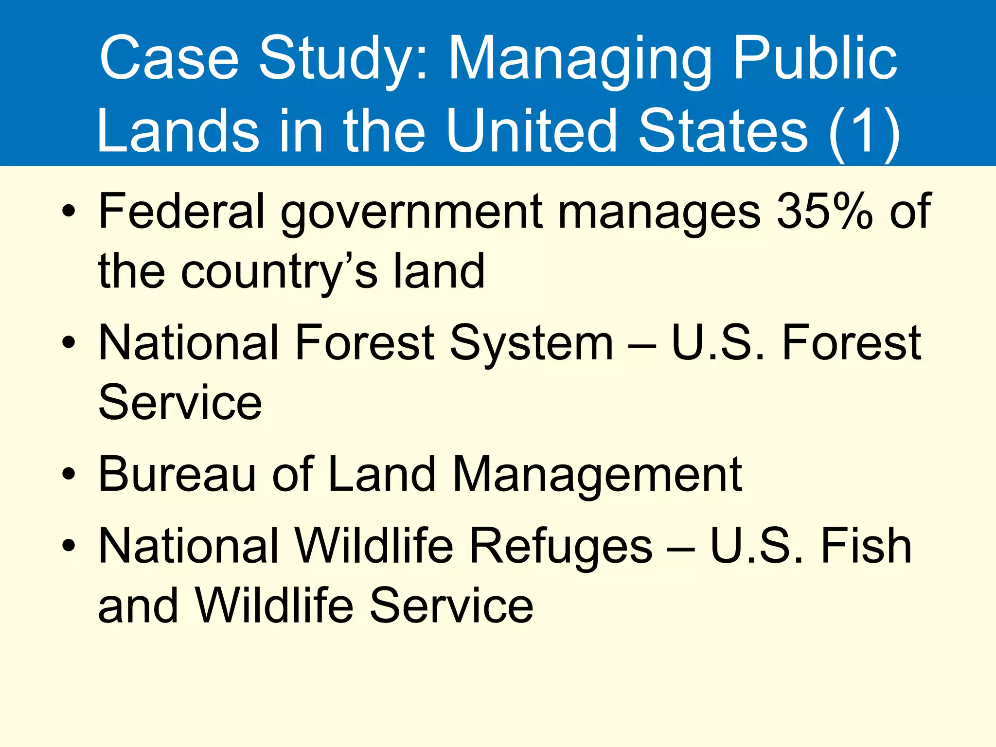 Case Study: Managing Public
Lands in the United States (1)
• Federal government manages 35% of
the country’s land
• National Forest System – U.S. Forest
Service
• Bureau of Land Management
• National Wildlife Refuges – U.S. Fish
and Wildlife Service
 