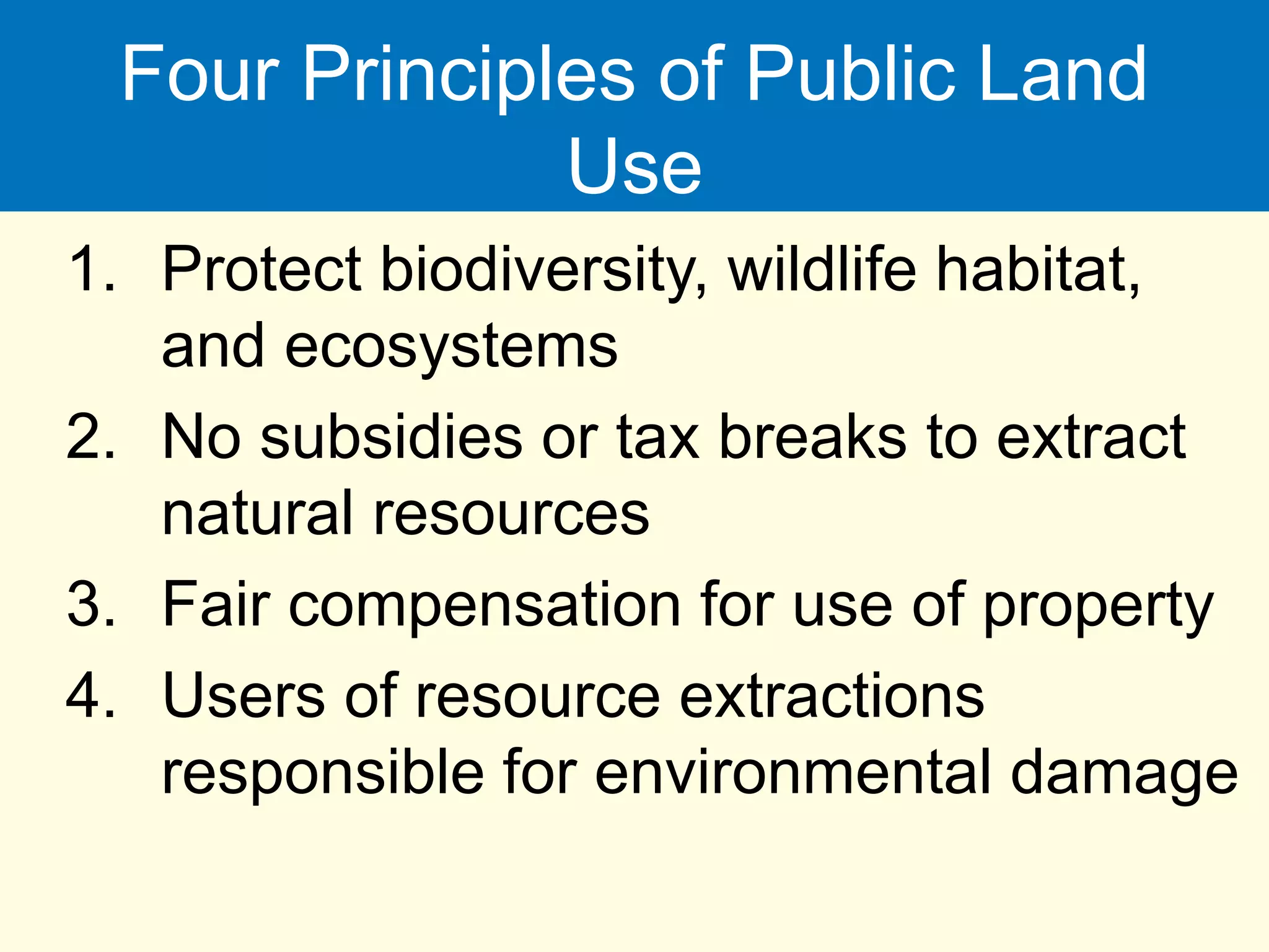 Four Principles of Public Land
Use
1. Protect biodiversity, wildlife habitat,
and ecosystems
2. No subsidies or tax breaks to extract
natural resources
3. Fair compensation for use of property
4. Users of resource extractions
responsible for environmental damage
 