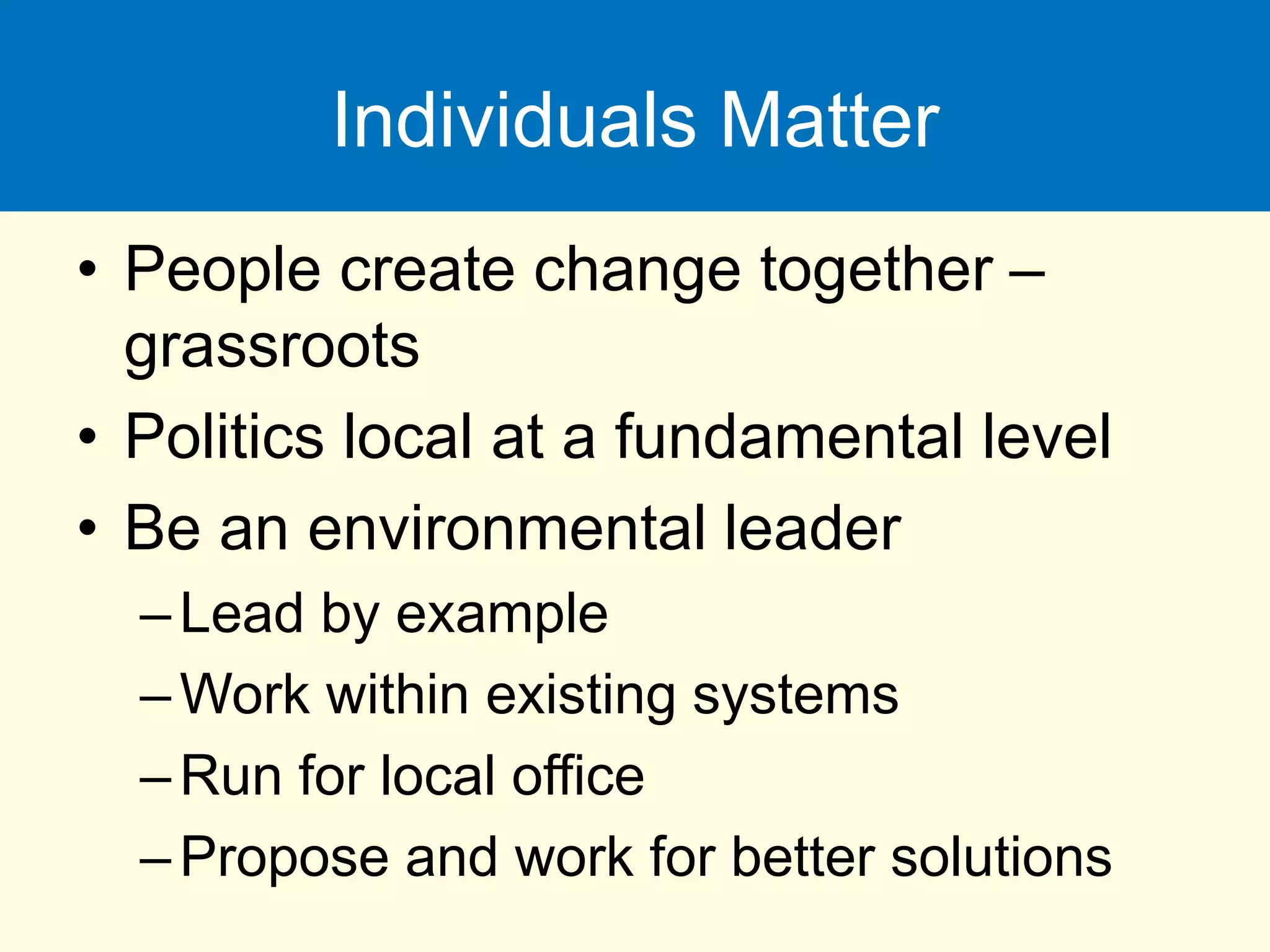 Individuals Matter
• People create change together –
grassroots
• Politics local at a fundamental level
• Be an environmental leader
–Lead by example
–Work within existing systems
–Run for local office
–Propose and work for better solutions
 