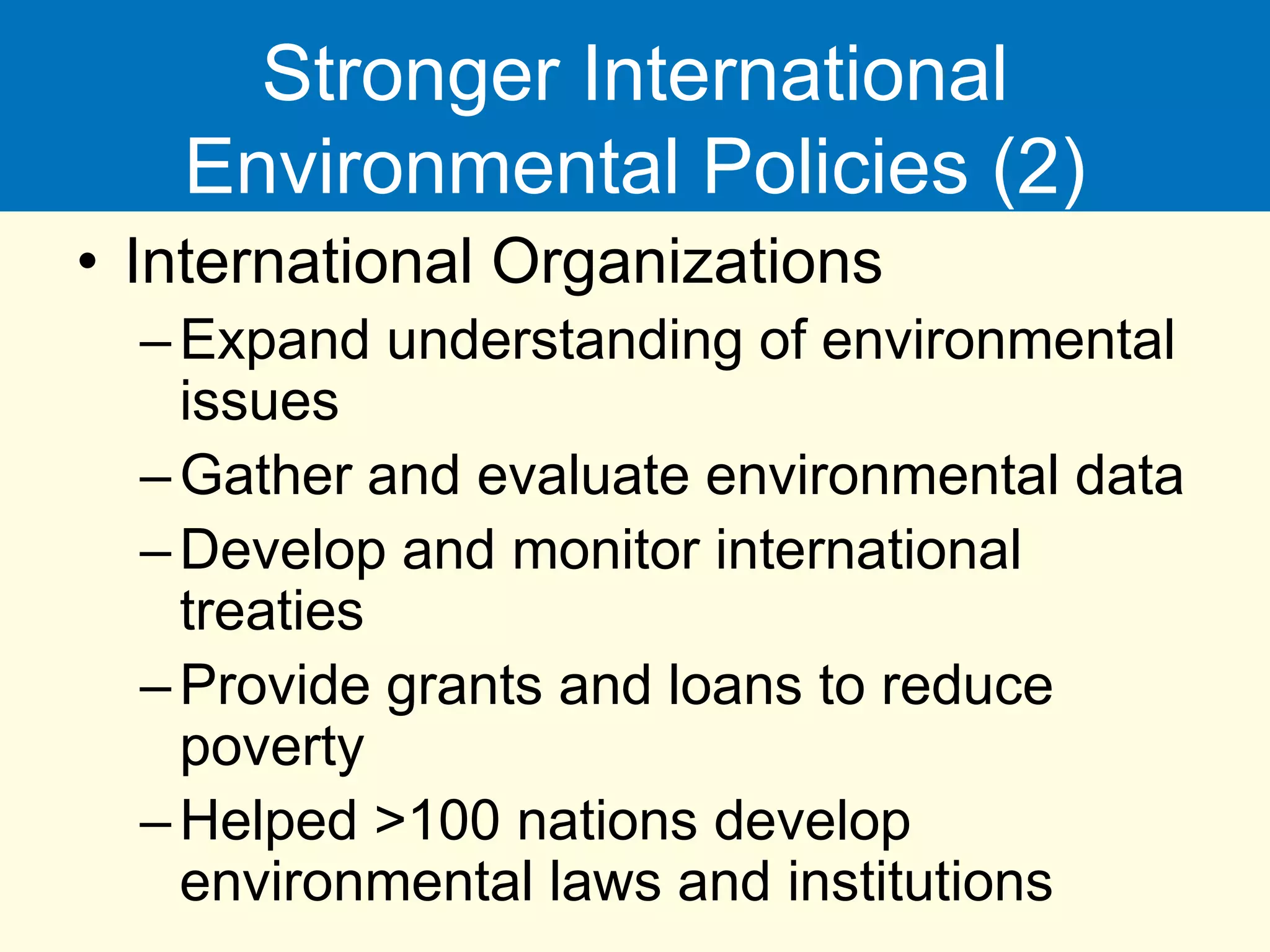 Stronger International
Environmental Policies (2)
• International Organizations
–Expand understanding of environmental
issues
–Gather and evaluate environmental data
–Develop and monitor international
treaties
–Provide grants and loans to reduce
poverty
–Helped >100 nations develop
environmental laws and institutions
 