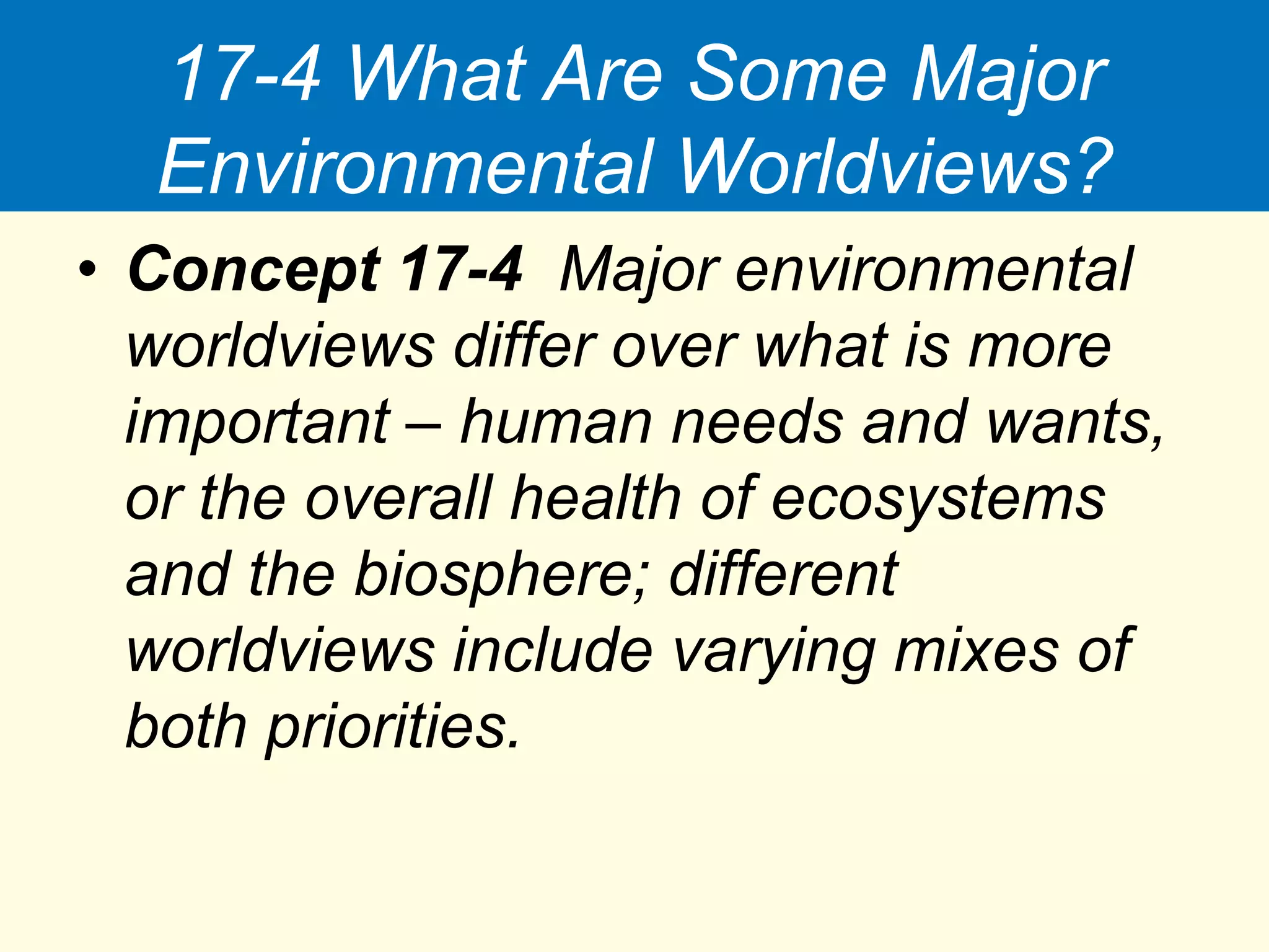 17-4 What Are Some Major
Environmental Worldviews?
• Concept 17-4 Major environmental
worldviews differ over what is more
important – human needs and wants,
or the overall health of ecosystems
and the biosphere; different
worldviews include varying mixes of
both priorities.
 