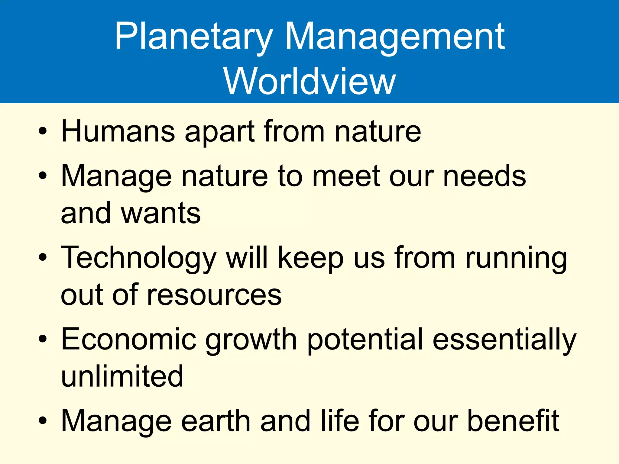 Planetary Management
Worldview
• Humans apart from nature
• Manage nature to meet our needs
and wants
• Technology will keep us from running
out of resources
• Economic growth potential essentially
unlimited
• Manage earth and life for our benefit
 