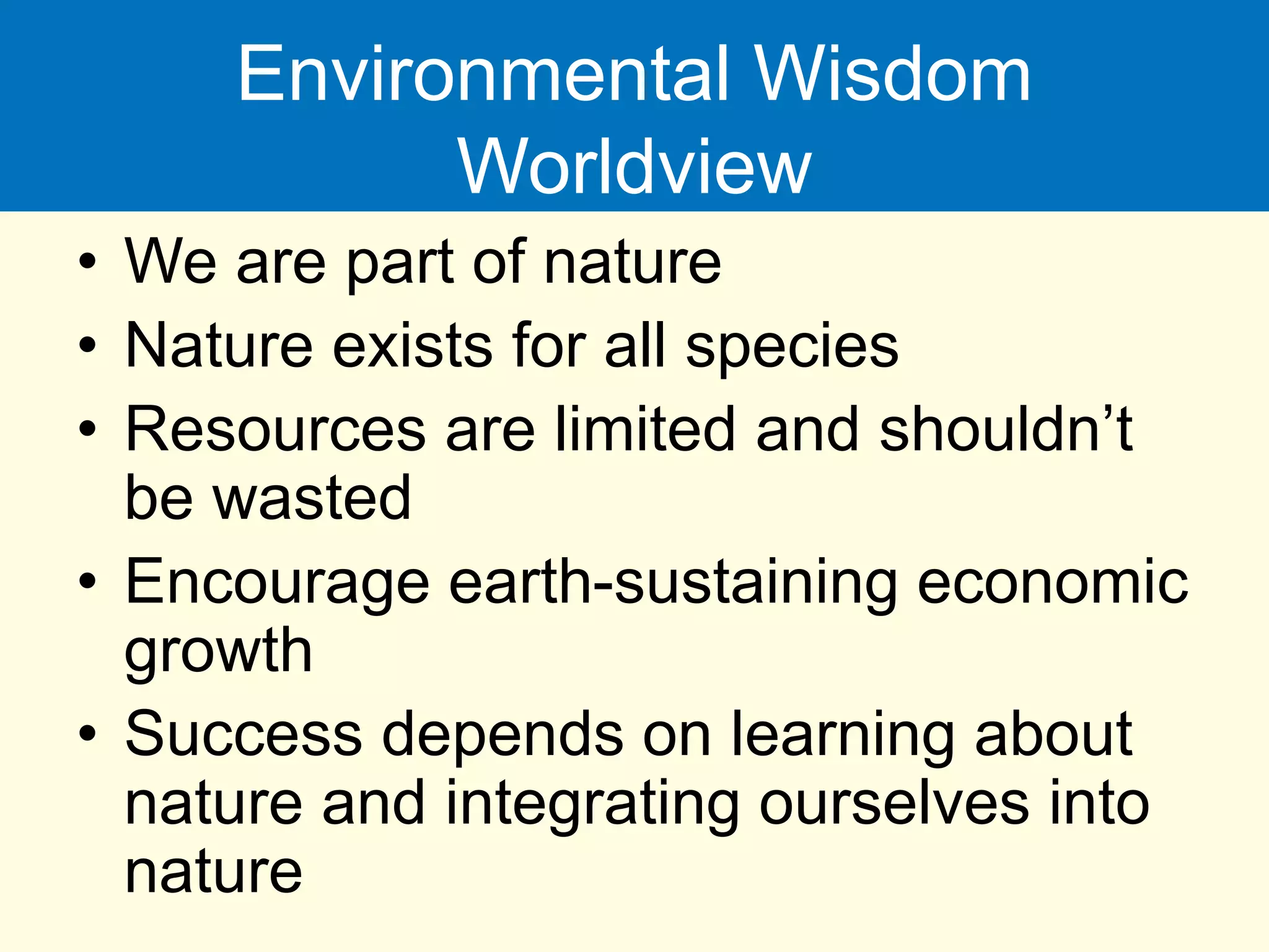 Environmental Wisdom
Worldview
• We are part of nature
• Nature exists for all species
• Resources are limited and shouldn’t
be wasted
• Encourage earth-sustaining economic
growth
• Success depends on learning about
nature and integrating ourselves into
nature
 