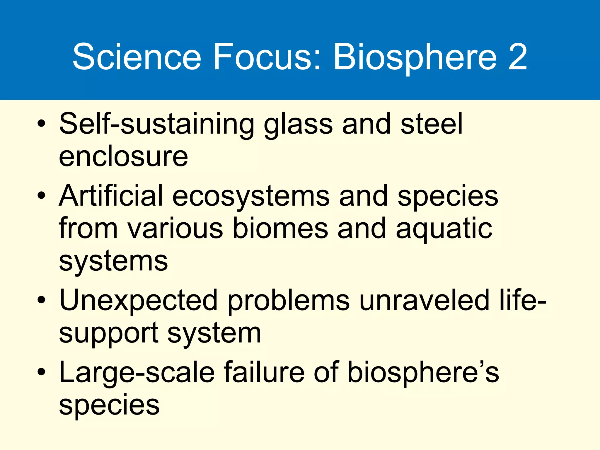 Science Focus: Biosphere 2
• Self-sustaining glass and steel
enclosure
• Artificial ecosystems and species
from various biomes and aquatic
systems
• Unexpected problems unraveled life-
support system
• Large-scale failure of biosphere’s
species
 