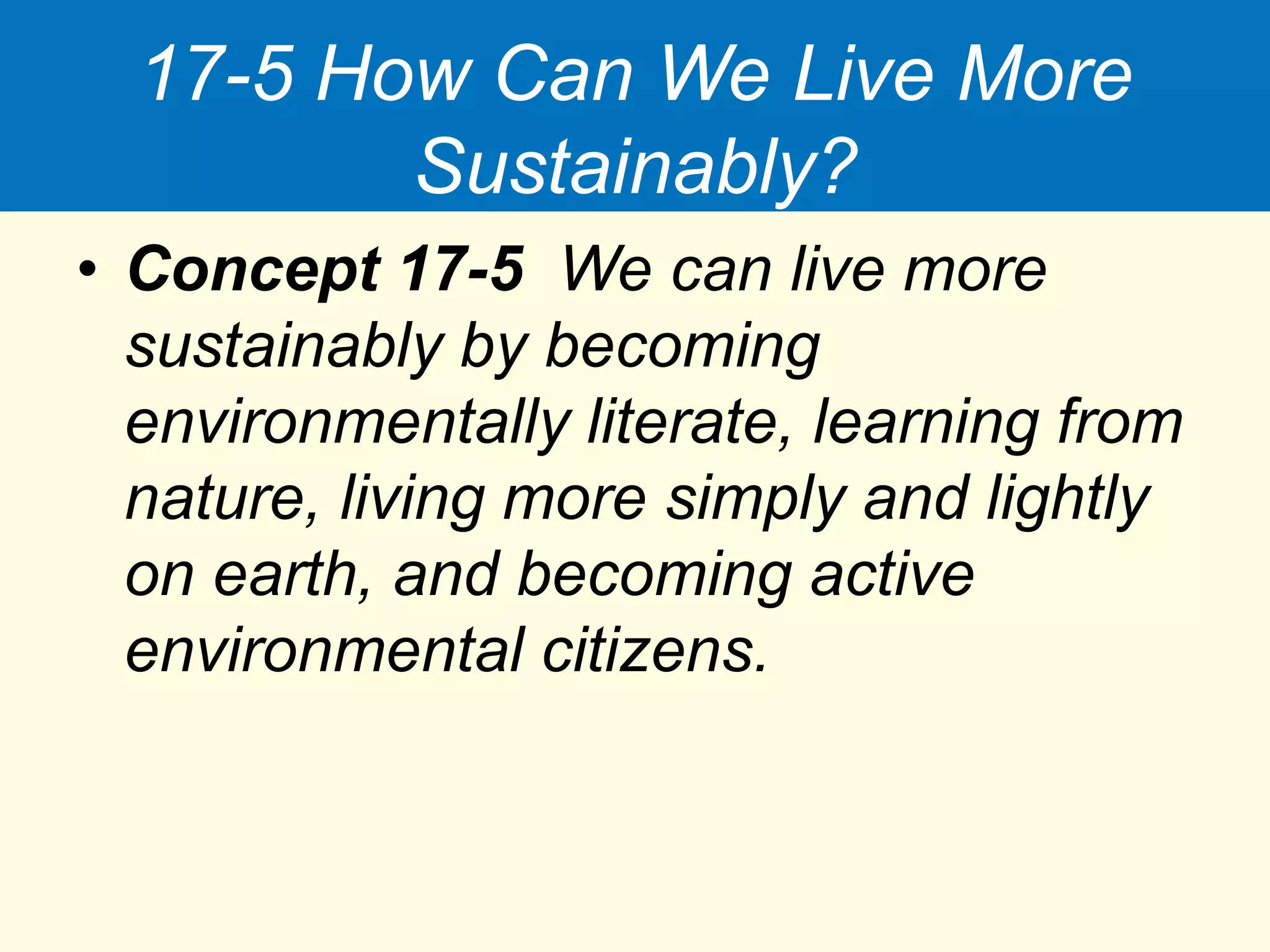 17-5 How Can We Live More
Sustainably?
• Concept 17-5 We can live more
sustainably by becoming
environmentally literate, learning from
nature, living more simply and lightly
on earth, and becoming active
environmental citizens.
 