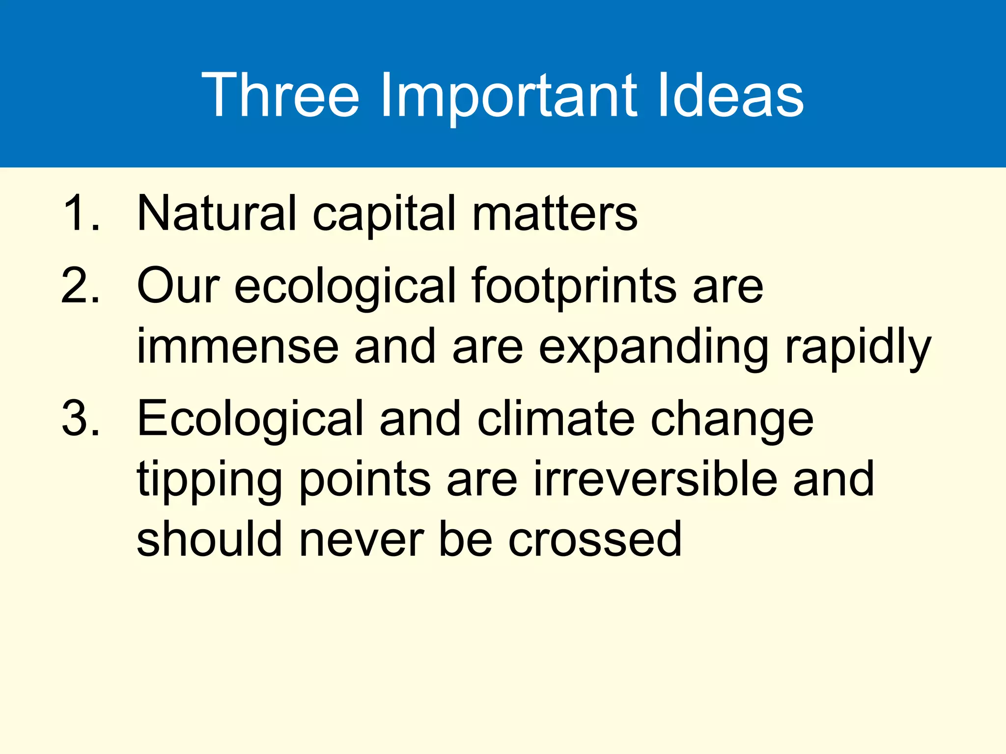 Three Important Ideas
1. Natural capital matters
2. Our ecological footprints are
immense and are expanding rapidly
3. Ecological and climate change
tipping points are irreversible and
should never be crossed
 