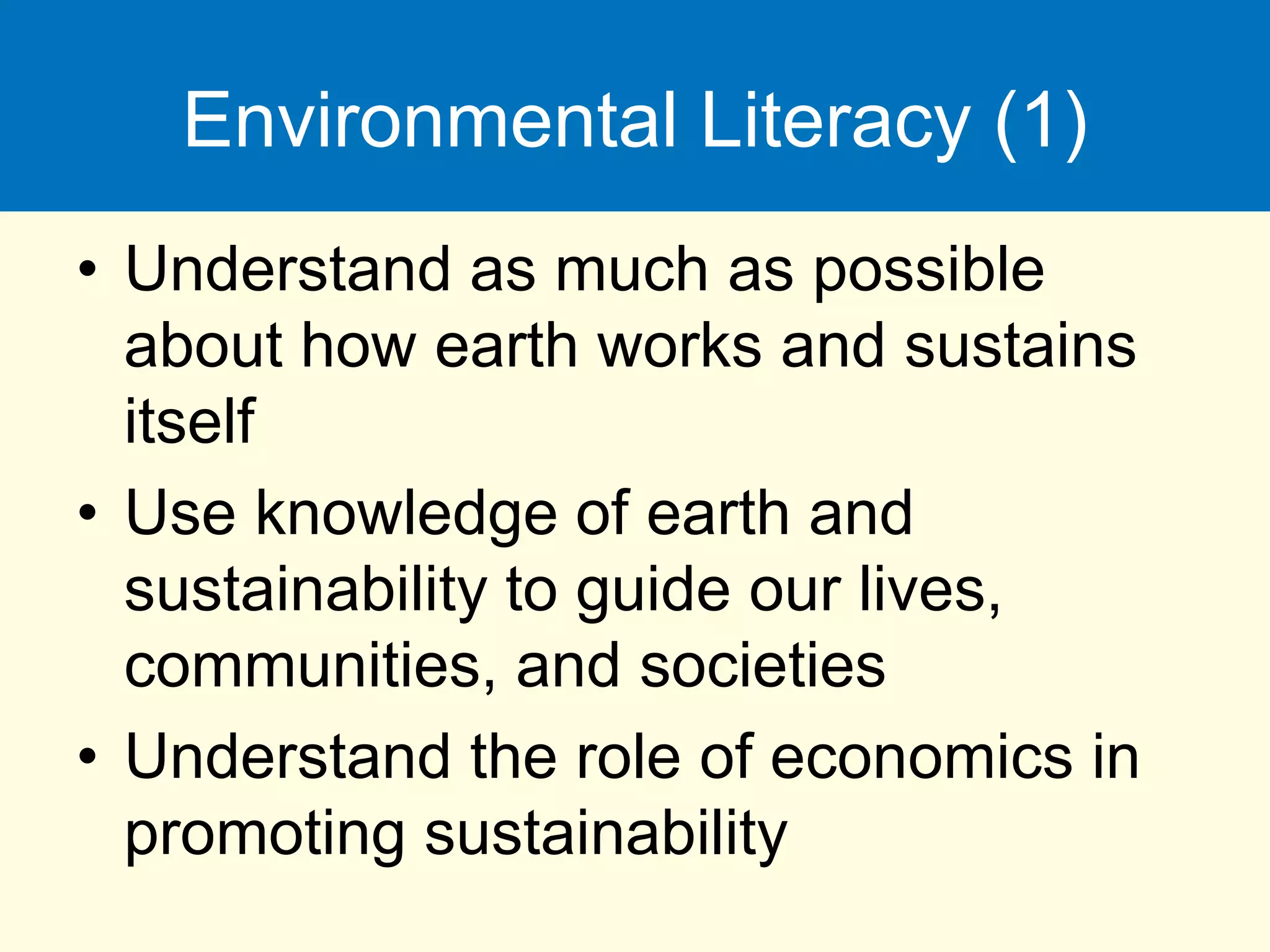 Environmental Literacy (1)
• Understand as much as possible
about how earth works and sustains
itself
• Use knowledge of earth and
sustainability to guide our lives,
communities, and societies
• Understand the role of economics in
promoting sustainability
 