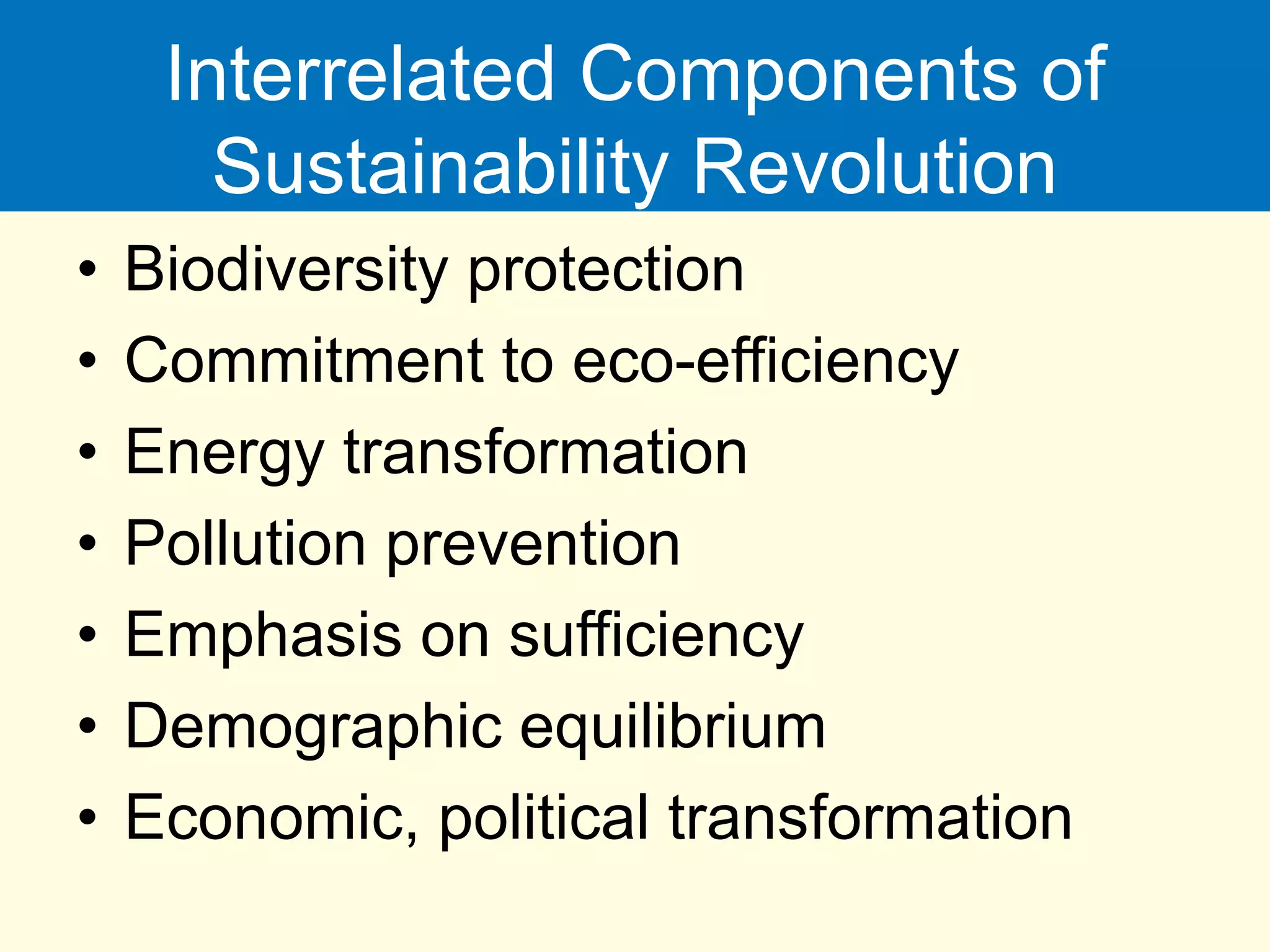 Interrelated Components of
Sustainability Revolution
• Biodiversity protection
• Commitment to eco-efficiency
• Energy transformation
• Pollution prevention
• Emphasis on sufficiency
• Demographic equilibrium
• Economic, political transformation
 