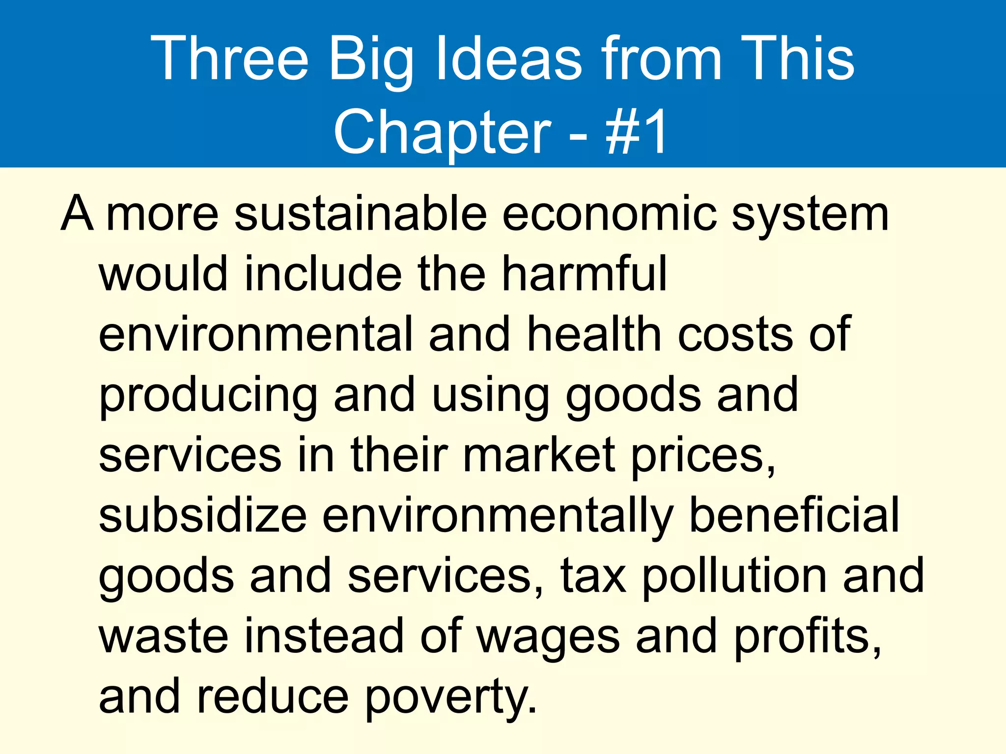 Three Big Ideas from This
Chapter - #1
A more sustainable economic system
would include the harmful
environmental and health costs of
producing and using goods and
services in their market prices,
subsidize environmentally beneficial
goods and services, tax pollution and
waste instead of wages and profits,
and reduce poverty.
 