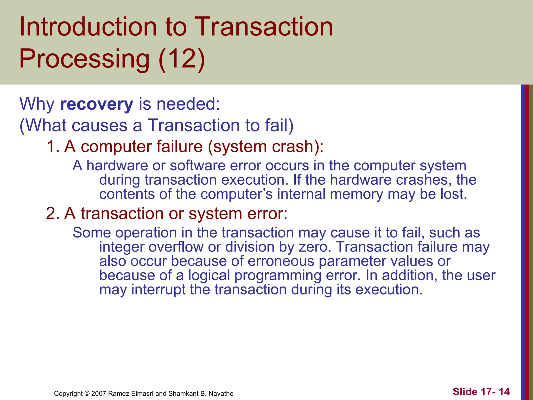 Slide 17- 14
Copyright © 2007 Ramez Elmasri and Shamkant B. Navathe
Introduction to Transaction
Processing (12)
Why recovery is needed:
(What causes a Transaction to fail)
1. A computer failure (system crash):
A hardware or software error occurs in the computer system
during transaction execution. If the hardware crashes, the
contents of the computer’s internal memory may be lost.
2. A transaction or system error:
Some operation in the transaction may cause it to fail, such as
integer overflow or division by zero. Transaction failure may
also occur because of erroneous parameter values or
because of a logical programming error. In addition, the user
may interrupt the transaction during its execution.
 