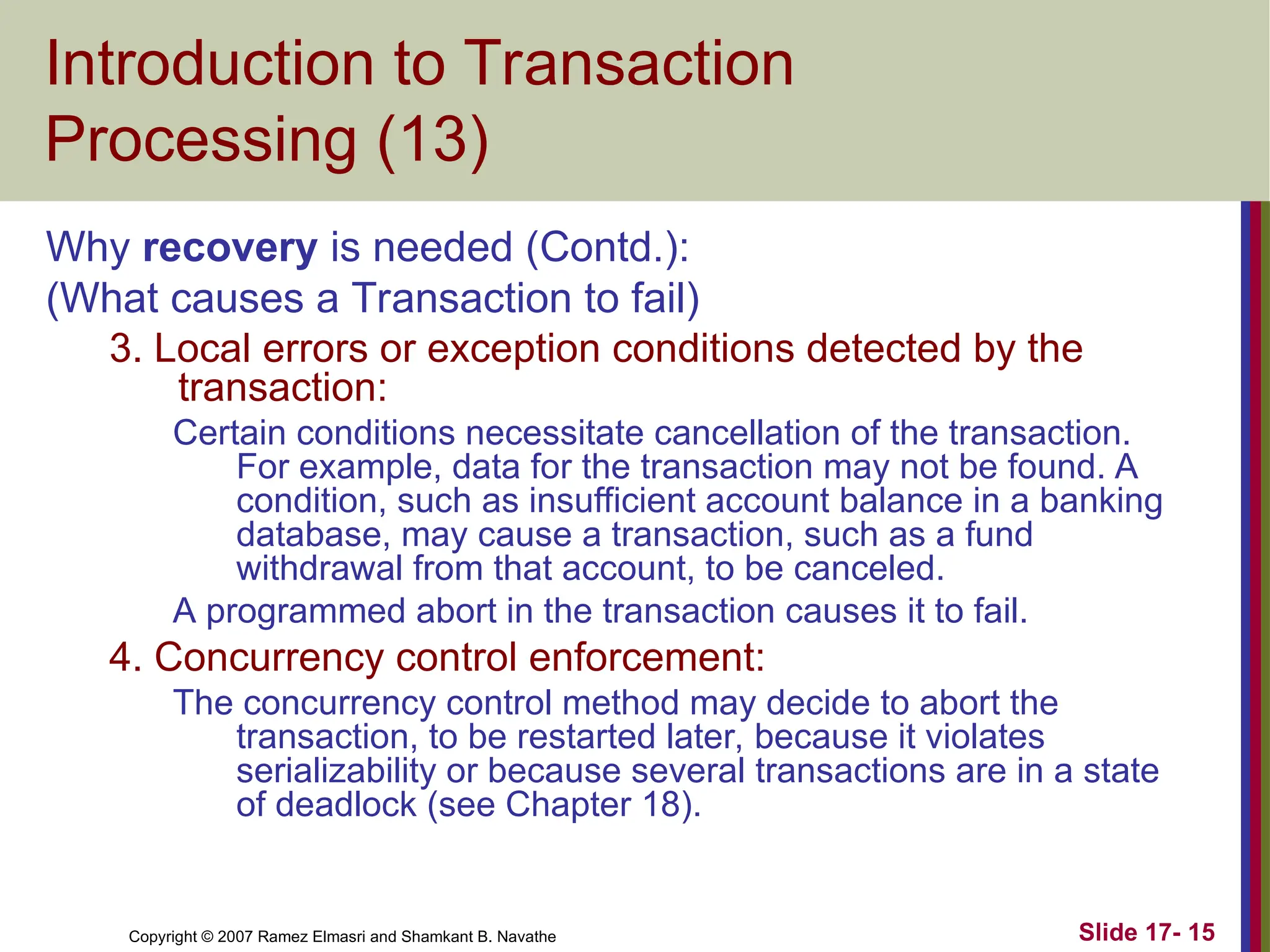 Slide 17- 15
Copyright © 2007 Ramez Elmasri and Shamkant B. Navathe
Introduction to Transaction
Processing (13)
Why recovery is needed (Contd.):
(What causes a Transaction to fail)
3. Local errors or exception conditions detected by the
transaction:
Certain conditions necessitate cancellation of the transaction.
For example, data for the transaction may not be found. A
condition, such as insufficient account balance in a banking
database, may cause a transaction, such as a fund
withdrawal from that account, to be canceled.
A programmed abort in the transaction causes it to fail.
4. Concurrency control enforcement:
The concurrency control method may decide to abort the
transaction, to be restarted later, because it violates
serializability or because several transactions are in a state
of deadlock (see Chapter 18).
 