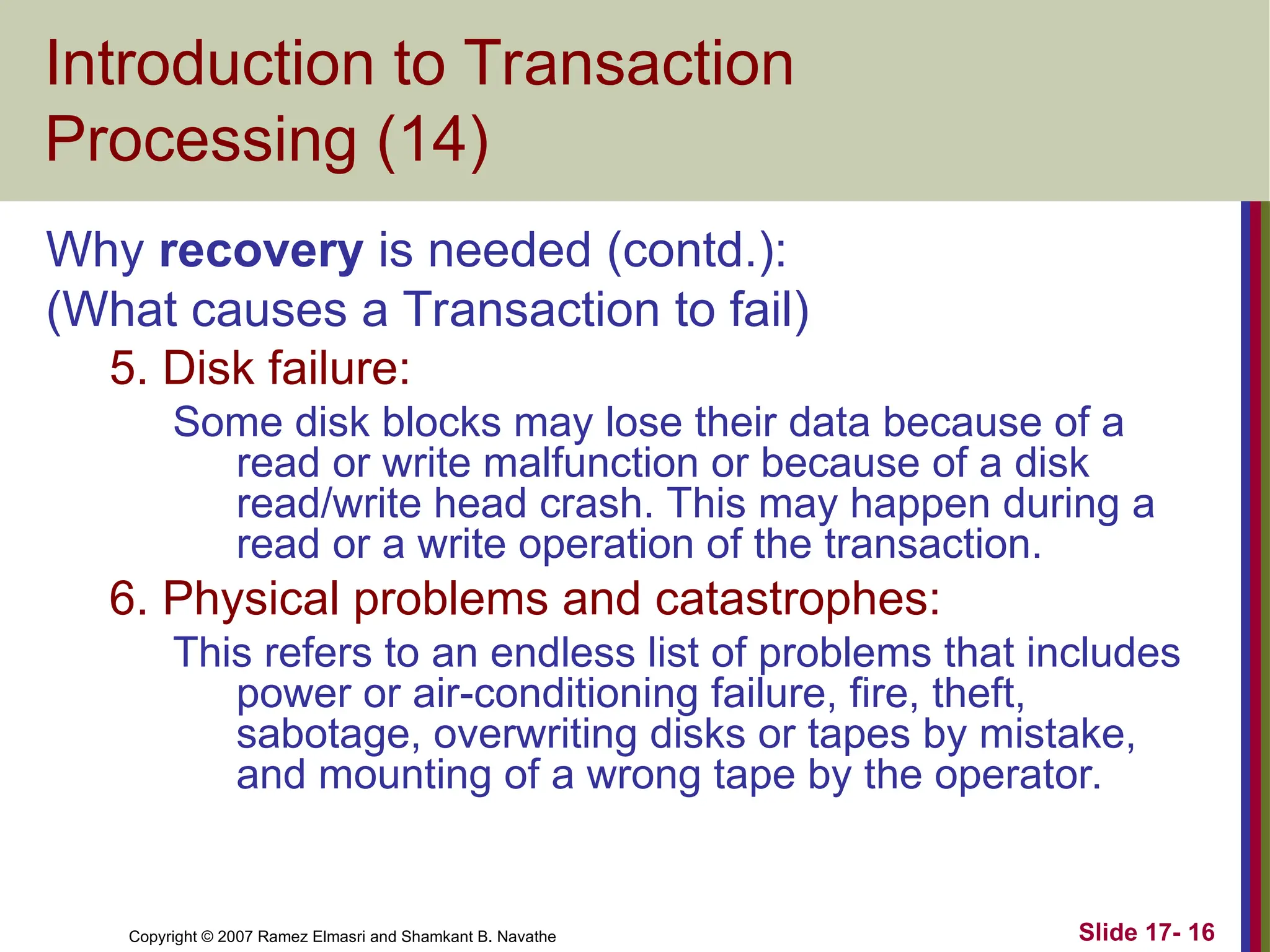 Slide 17- 16
Copyright © 2007 Ramez Elmasri and Shamkant B. Navathe
Introduction to Transaction
Processing (14)
Why recovery is needed (contd.):
(What causes a Transaction to fail)
5. Disk failure:
Some disk blocks may lose their data because of a
read or write malfunction or because of a disk
read/write head crash. This may happen during a
read or a write operation of the transaction.
6. Physical problems and catastrophes:
This refers to an endless list of problems that includes
power or air-conditioning failure, fire, theft,
sabotage, overwriting disks or tapes by mistake,
and mounting of a wrong tape by the operator.
 