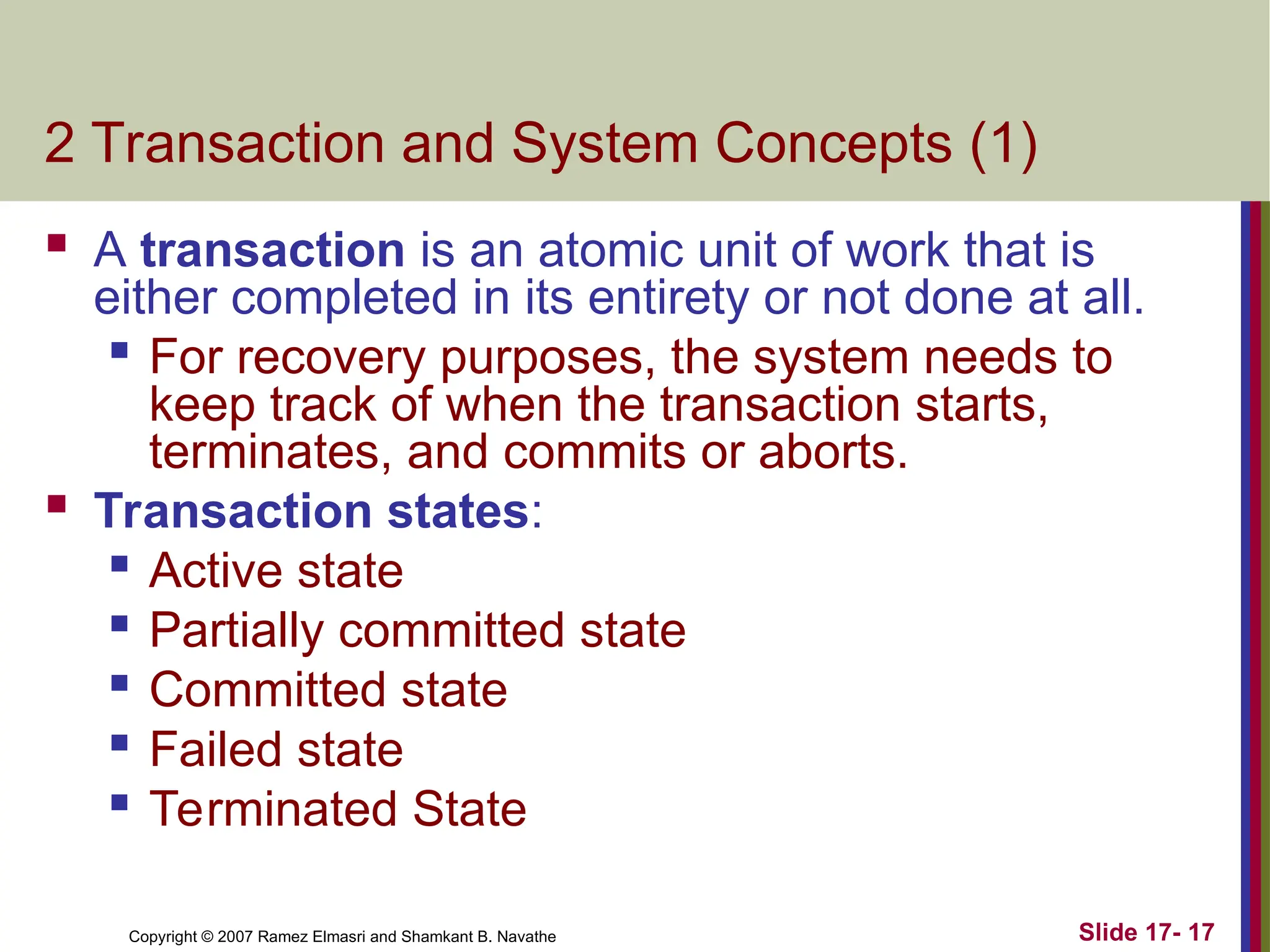 Slide 17- 17
Copyright © 2007 Ramez Elmasri and Shamkant B. Navathe
2 Transaction and System Concepts (1)
 A transaction is an atomic unit of work that is
either completed in its entirety or not done at all.
 For recovery purposes, the system needs to
keep track of when the transaction starts,
terminates, and commits or aborts.
 Transaction states:

Active state

Partially committed state
 Committed state
 Failed state

Terminated State
 