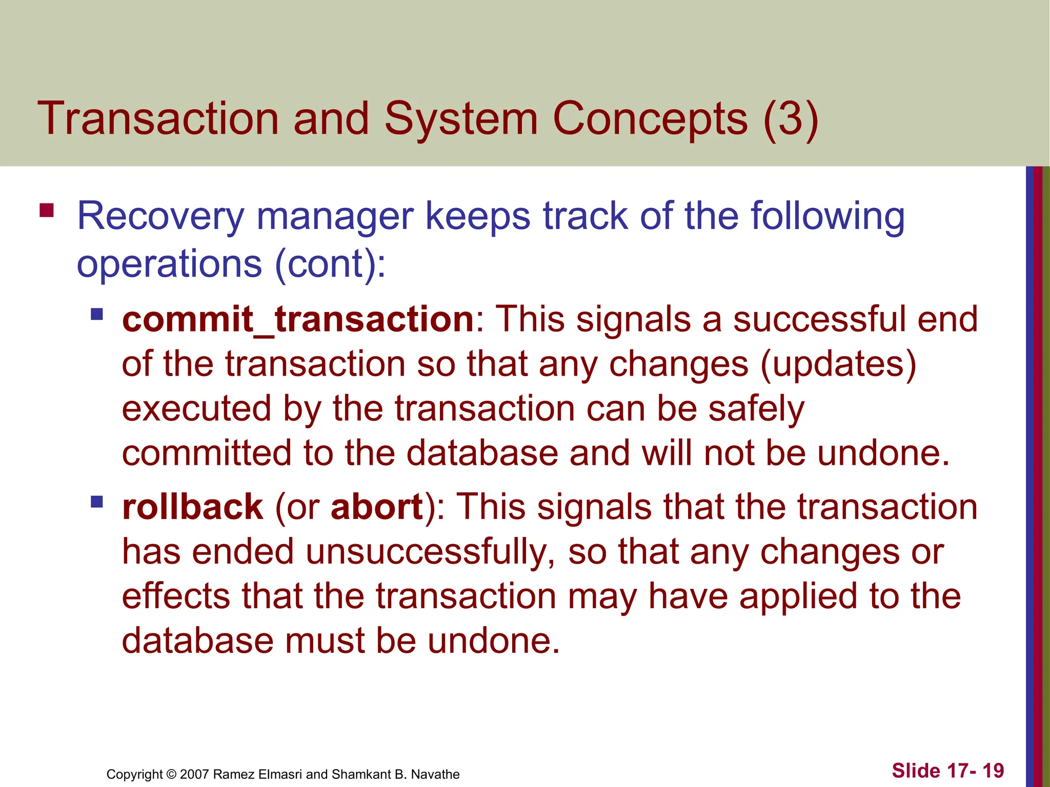 Slide 17- 19
Copyright © 2007 Ramez Elmasri and Shamkant B. Navathe
Transaction and System Concepts (3)
 Recovery manager keeps track of the following
operations (cont):

commit_transaction: This signals a successful end
of the transaction so that any changes (updates)
executed by the transaction can be safely
committed to the database and will not be undone.
 rollback (or abort): This signals that the transaction
has ended unsuccessfully, so that any changes or
effects that the transaction may have applied to the
database must be undone.
 