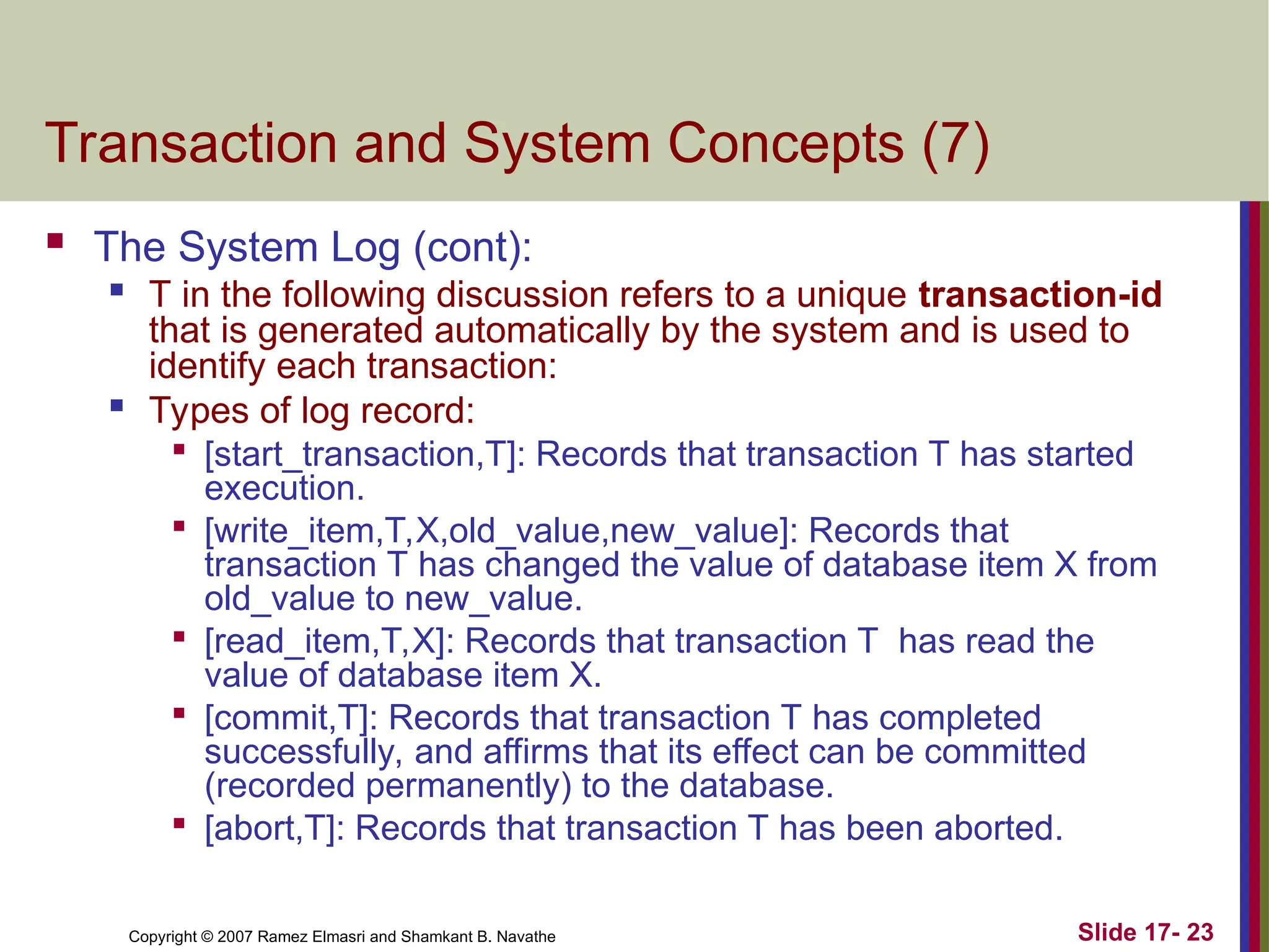 Slide 17- 23
Copyright © 2007 Ramez Elmasri and Shamkant B. Navathe
Transaction and System Concepts (7)
 The System Log (cont):
 T in the following discussion refers to a unique transaction-id
that is generated automatically by the system and is used to
identify each transaction:

Types of log record:

[start_transaction,T]: Records that transaction T has started
execution.

[write_item,T,X,old_value,new_value]: Records that
transaction T has changed the value of database item X from
old_value to new_value.

[read_item,T,X]: Records that transaction T has read the
value of database item X.

[commit,T]: Records that transaction T has completed
successfully, and affirms that its effect can be committed
(recorded permanently) to the database.

[abort,T]: Records that transaction T has been aborted.
 