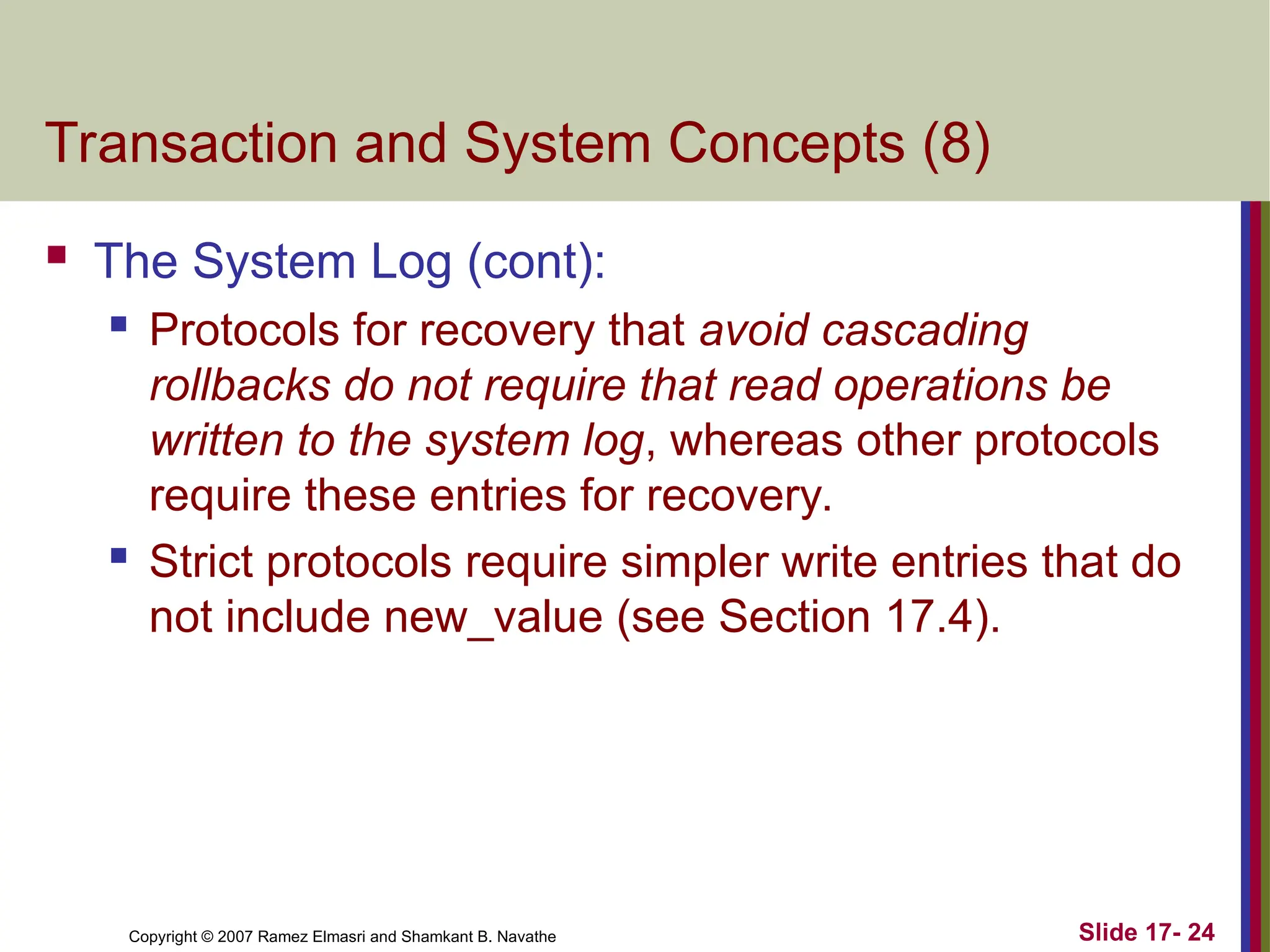 Slide 17- 24
Copyright © 2007 Ramez Elmasri and Shamkant B. Navathe
Transaction and System Concepts (8)
 The System Log (cont):
 Protocols for recovery that avoid cascading
rollbacks do not require that read operations be
written to the system log, whereas other protocols
require these entries for recovery.
 Strict protocols require simpler write entries that do
not include new_value (see Section 17.4).
 