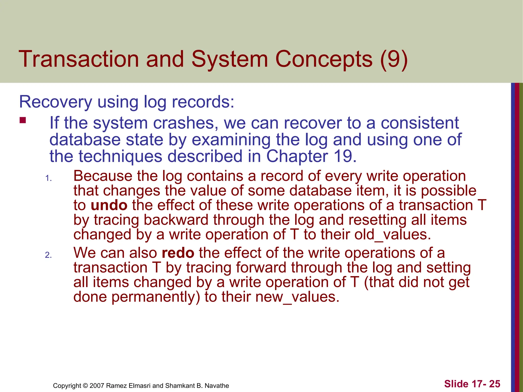 Slide 17- 25
Copyright © 2007 Ramez Elmasri and Shamkant B. Navathe
Transaction and System Concepts (9)
Recovery using log records:
 If the system crashes, we can recover to a consistent
database state by examining the log and using one of
the techniques described in Chapter 19.
1. Because the log contains a record of every write operation
that changes the value of some database item, it is possible
to undo the effect of these write operations of a transaction T
by tracing backward through the log and resetting all items
changed by a write operation of T to their old_values.
2. We can also redo the effect of the write operations of a
transaction T by tracing forward through the log and setting
all items changed by a write operation of T (that did not get
done permanently) to their new_values.
 