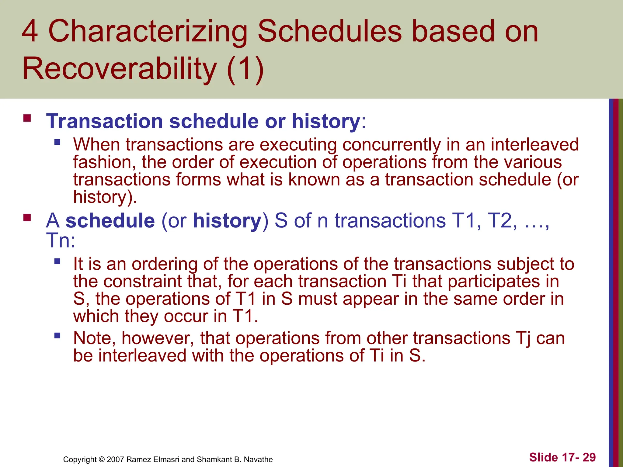 Slide 17- 29
Copyright © 2007 Ramez Elmasri and Shamkant B. Navathe
4 Characterizing Schedules based on
Recoverability (1)
 Transaction schedule or history:
 When transactions are executing concurrently in an interleaved
fashion, the order of execution of operations from the various
transactions forms what is known as a transaction schedule (or
history).
 A schedule (or history) S of n transactions T1, T2, …,
Tn:

It is an ordering of the operations of the transactions subject to
the constraint that, for each transaction Ti that participates in
S, the operations of T1 in S must appear in the same order in
which they occur in T1.

Note, however, that operations from other transactions Tj can
be interleaved with the operations of Ti in S.
 