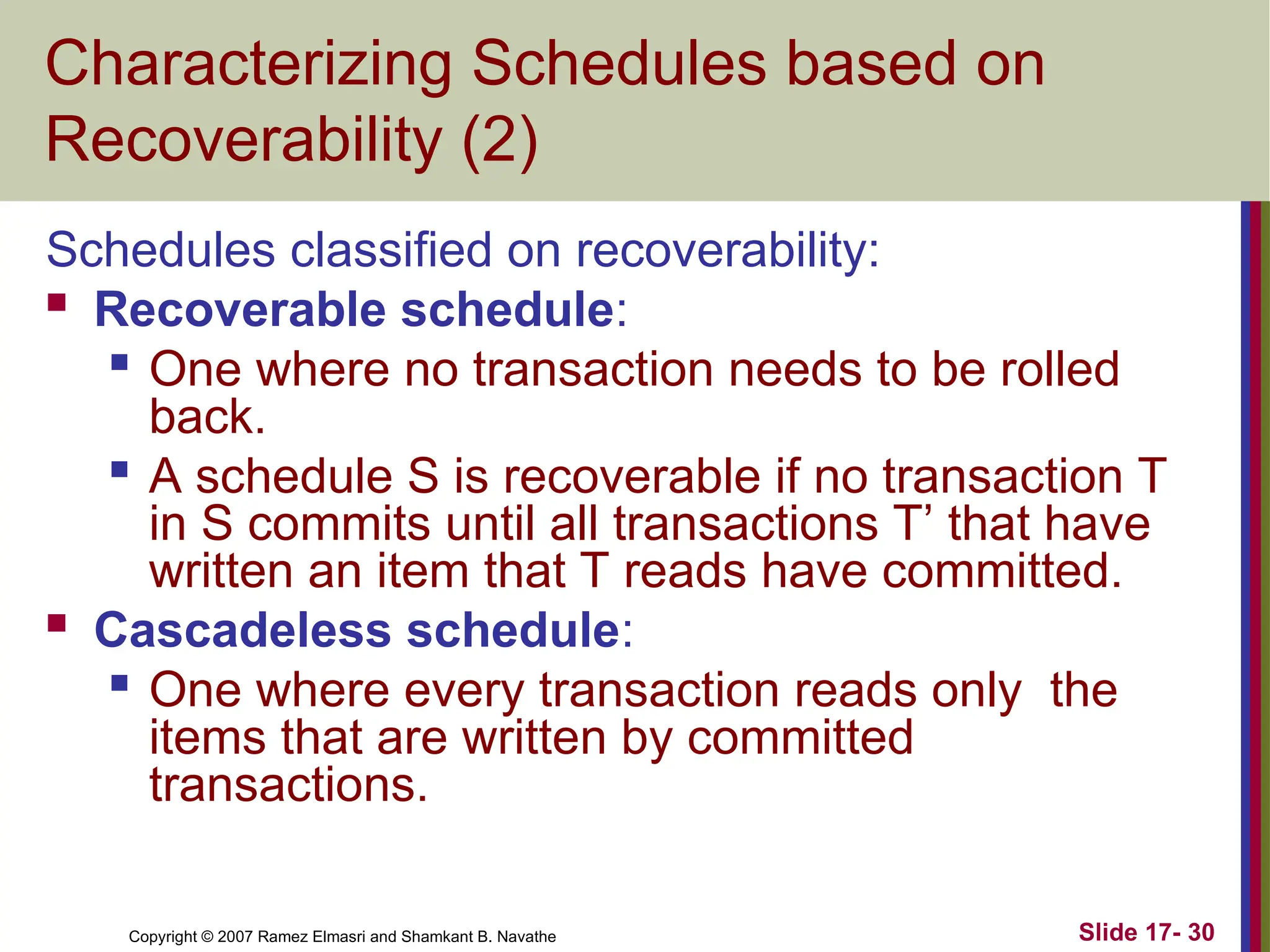 Slide 17- 30
Copyright © 2007 Ramez Elmasri and Shamkant B. Navathe
Characterizing Schedules based on
Recoverability (2)
Schedules classified on recoverability:
 Recoverable schedule:
 One where no transaction needs to be rolled
back.

A schedule S is recoverable if no transaction T
in S commits until all transactions T’ that have
written an item that T reads have committed.
 Cascadeless schedule:
 One where every transaction reads only the
items that are written by committed
transactions.
 