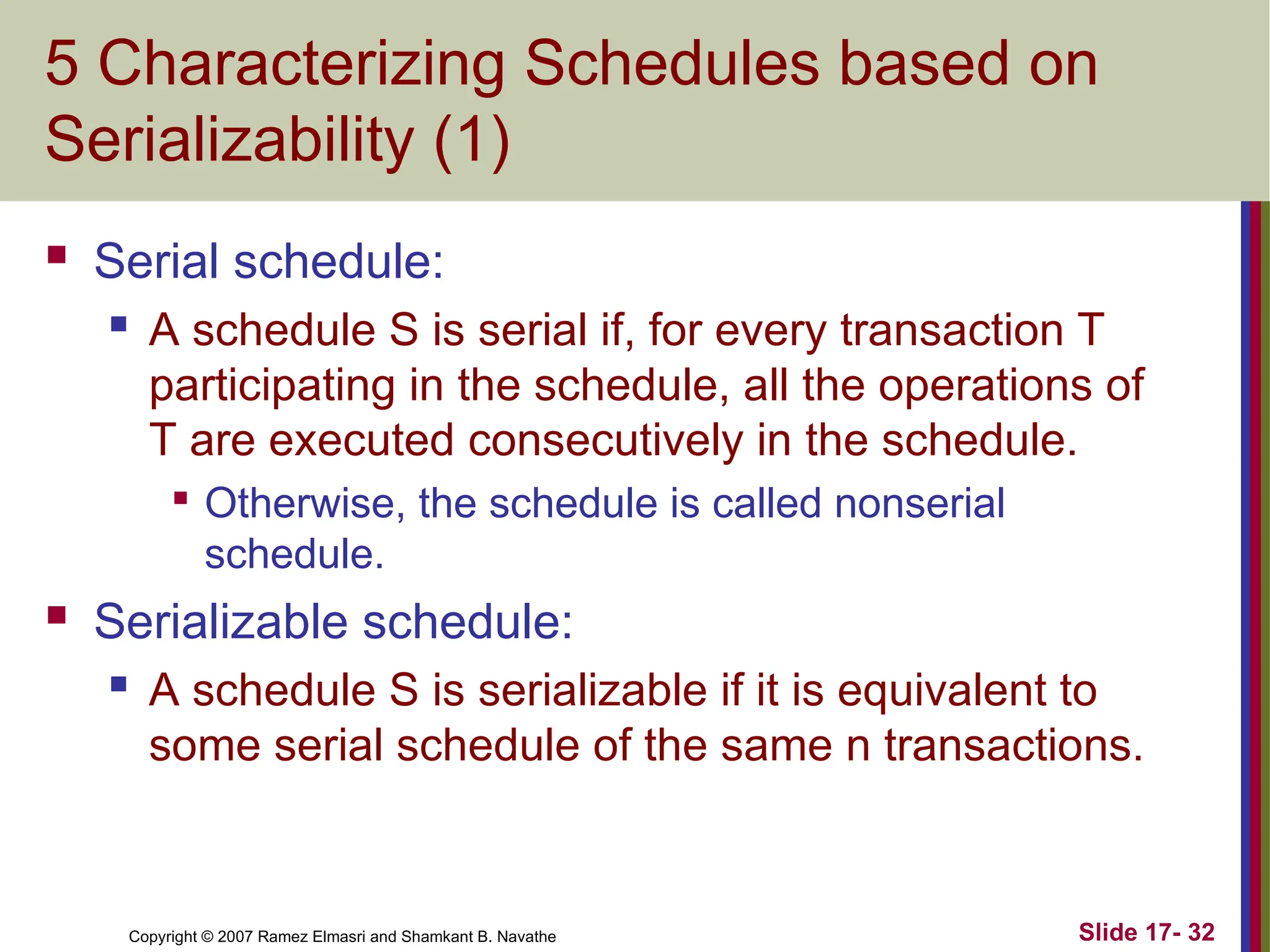 Slide 17- 32
Copyright © 2007 Ramez Elmasri and Shamkant B. Navathe
5 Characterizing Schedules based on
Serializability (1)
 Serial schedule:
 A schedule S is serial if, for every transaction T
participating in the schedule, all the operations of
T are executed consecutively in the schedule.

Otherwise, the schedule is called nonserial
schedule.
 Serializable schedule:
 A schedule S is serializable if it is equivalent to
some serial schedule of the same n transactions.
 