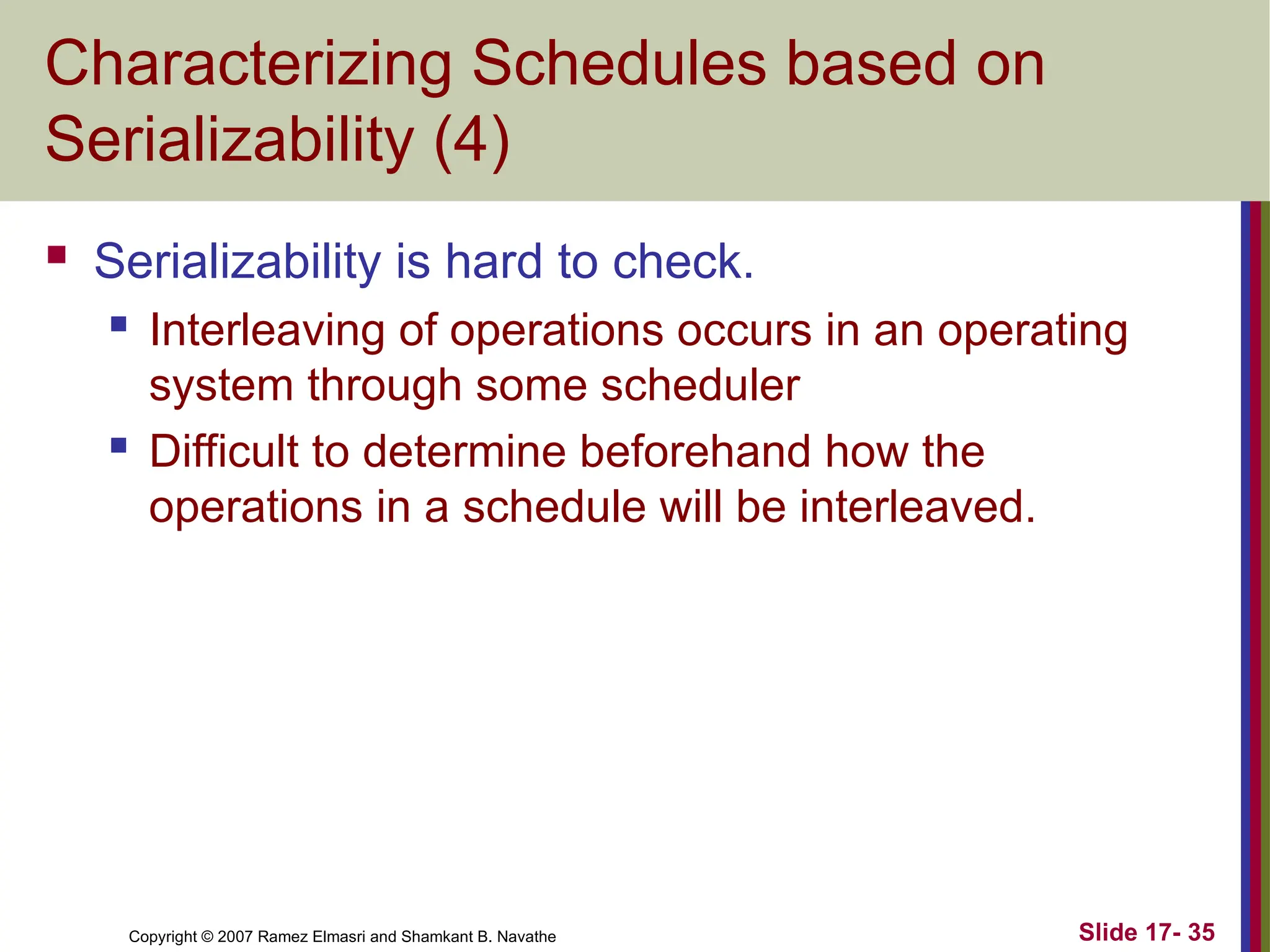 Slide 17- 35
Copyright © 2007 Ramez Elmasri and Shamkant B. Navathe
Characterizing Schedules based on
Serializability (4)
 Serializability is hard to check.
 Interleaving of operations occurs in an operating
system through some scheduler
 Difficult to determine beforehand how the
operations in a schedule will be interleaved.
 