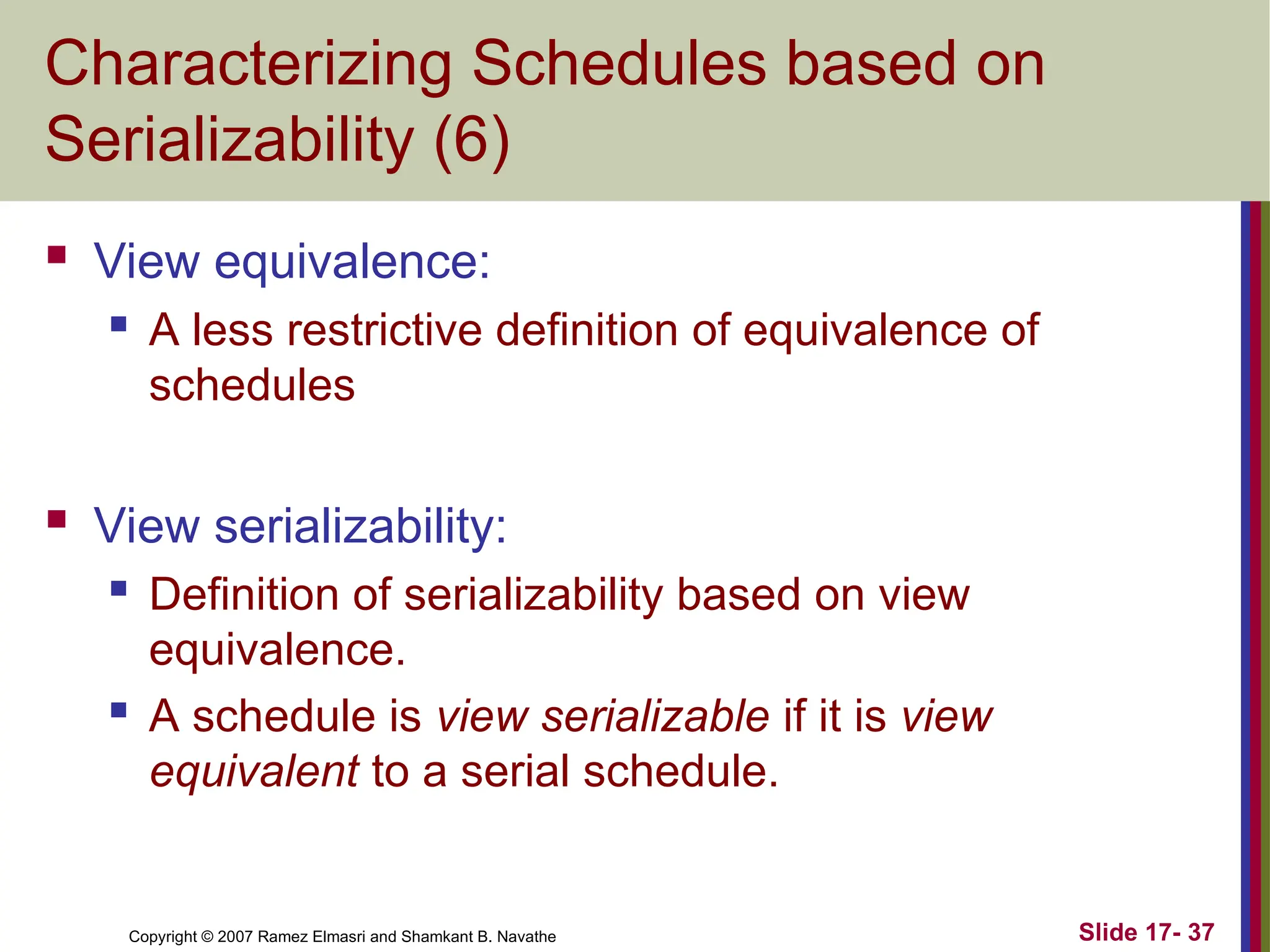 Slide 17- 37
Copyright © 2007 Ramez Elmasri and Shamkant B. Navathe
Characterizing Schedules based on
Serializability (6)
 View equivalence:
 A less restrictive definition of equivalence of
schedules
 View serializability:
 Definition of serializability based on view
equivalence.
 A schedule is view serializable if it is view
equivalent to a serial schedule.
 