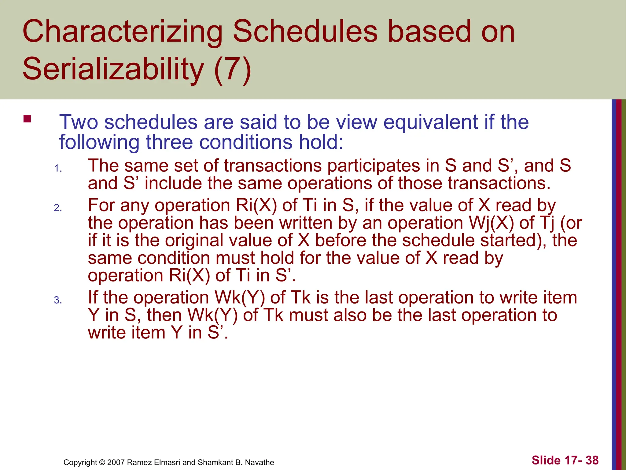 Slide 17- 38
Copyright © 2007 Ramez Elmasri and Shamkant B. Navathe
Characterizing Schedules based on
Serializability (7)
 Two schedules are said to be view equivalent if the
following three conditions hold:
1. The same set of transactions participates in S and S’, and S
and S’ include the same operations of those transactions.
2. For any operation Ri(X) of Ti in S, if the value of X read by
the operation has been written by an operation Wj(X) of Tj (or
if it is the original value of X before the schedule started), the
same condition must hold for the value of X read by
operation Ri(X) of Ti in S’.
3. If the operation Wk(Y) of Tk is the last operation to write item
Y in S, then Wk(Y) of Tk must also be the last operation to
write item Y in S’.
 