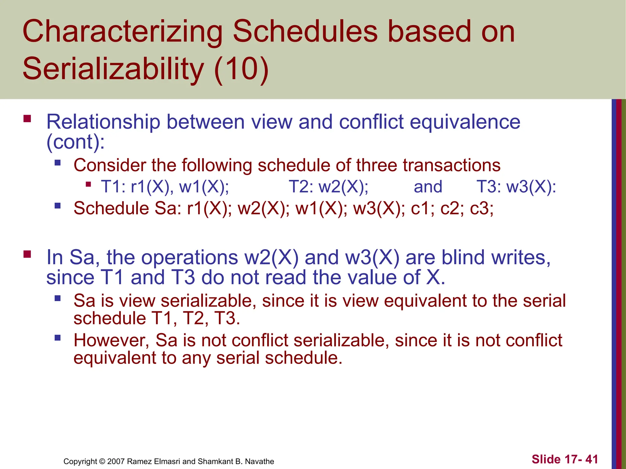 Slide 17- 41
Copyright © 2007 Ramez Elmasri and Shamkant B. Navathe
Characterizing Schedules based on
Serializability (10)
 Relationship between view and conflict equivalence
(cont):

Consider the following schedule of three transactions

T1: r1(X), w1(X); T2: w2(X); and T3: w3(X):

Schedule Sa: r1(X); w2(X); w1(X); w3(X); c1; c2; c3;
 In Sa, the operations w2(X) and w3(X) are blind writes,
since T1 and T3 do not read the value of X.
 Sa is view serializable, since it is view equivalent to the serial
schedule T1, T2, T3.

However, Sa is not conflict serializable, since it is not conflict
equivalent to any serial schedule.
 