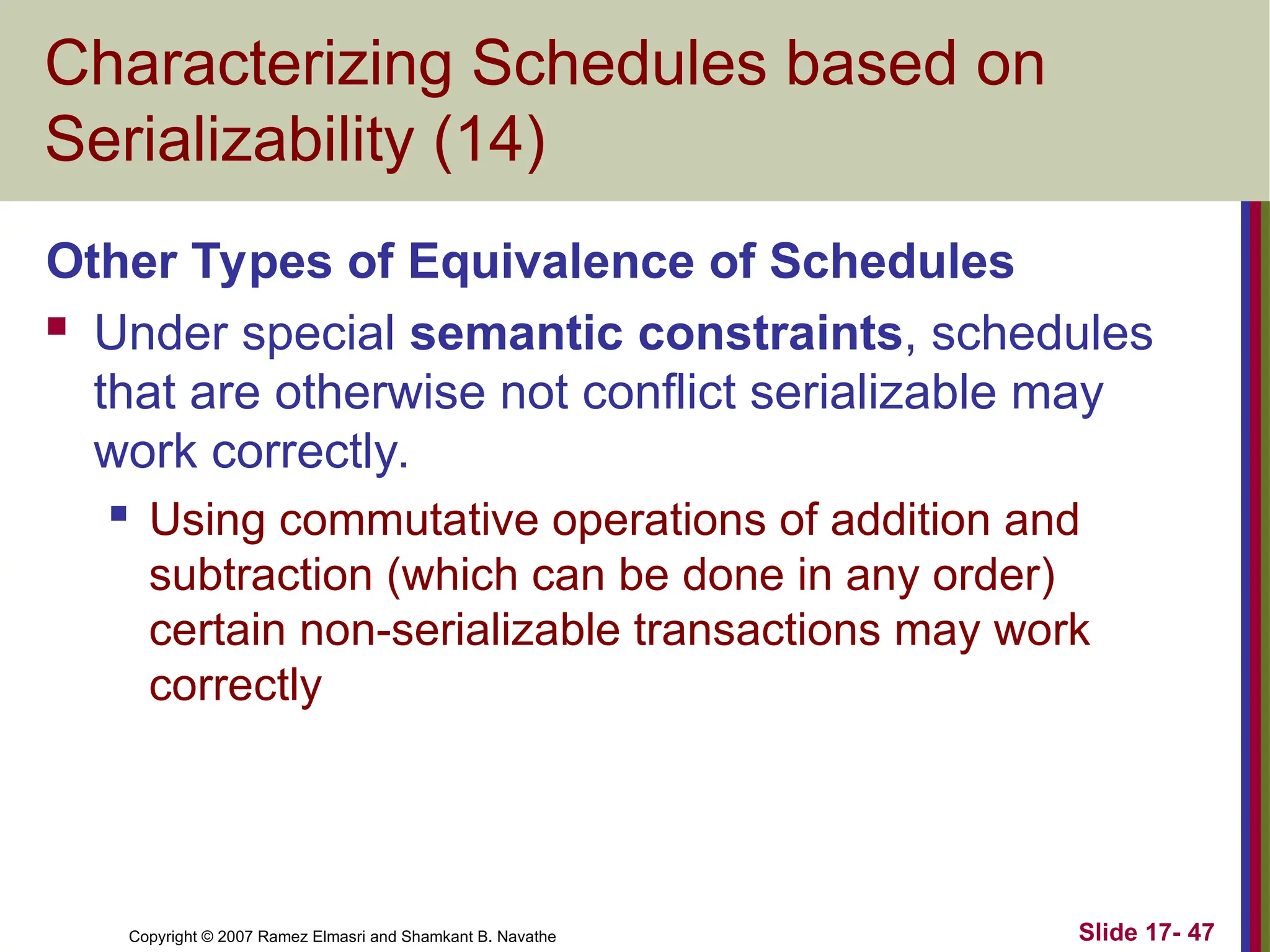 Slide 17- 47
Copyright © 2007 Ramez Elmasri and Shamkant B. Navathe
Characterizing Schedules based on
Serializability (14)
Other Types of Equivalence of Schedules
 Under special semantic constraints, schedules
that are otherwise not conflict serializable may
work correctly.
 Using commutative operations of addition and
subtraction (which can be done in any order)
certain non-serializable transactions may work
correctly
 