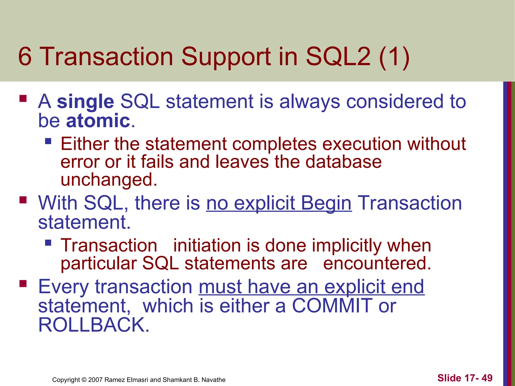 Slide 17- 49
Copyright © 2007 Ramez Elmasri and Shamkant B. Navathe
6 Transaction Support in SQL2 (1)
 A single SQL statement is always considered to
be atomic.

Either the statement completes execution without
error or it fails and leaves the database
unchanged.
 With SQL, there is no explicit Begin Transaction
statement.

Transaction initiation is done implicitly when
particular SQL statements are encountered.
 Every transaction must have an explicit end
statement, which is either a COMMIT or
ROLLBACK.
 