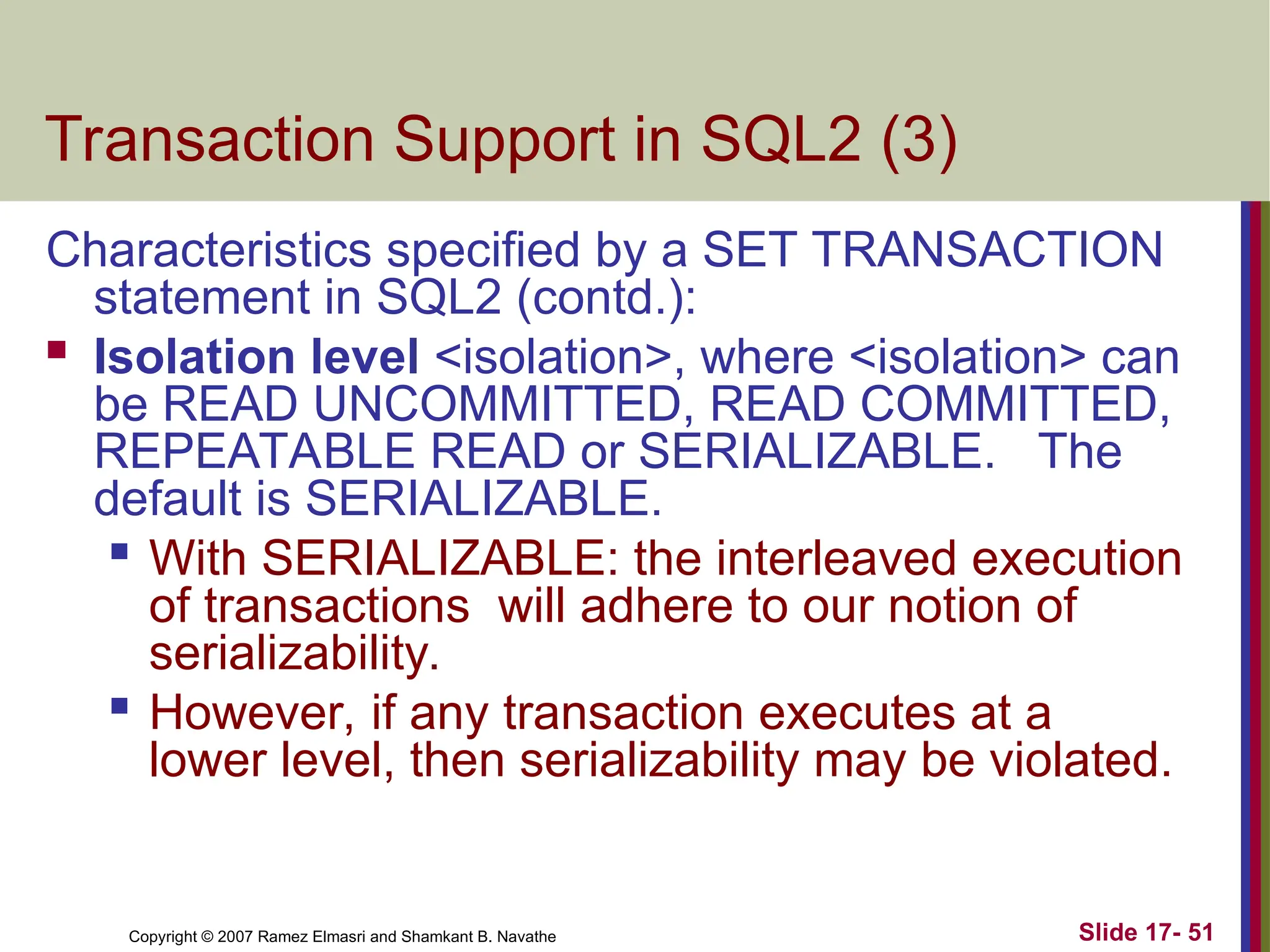 Slide 17- 51
Copyright © 2007 Ramez Elmasri and Shamkant B. Navathe
Transaction Support in SQL2 (3)
Characteristics specified by a SET TRANSACTION
statement in SQL2 (contd.):
 Isolation level <isolation>, where <isolation> can
be READ UNCOMMITTED, READ COMMITTED,
REPEATABLE READ or SERIALIZABLE. The
default is SERIALIZABLE.

With SERIALIZABLE: the interleaved execution
of transactions will adhere to our notion of
serializability.
 However, if any transaction executes at a
lower level, then serializability may be violated.
 