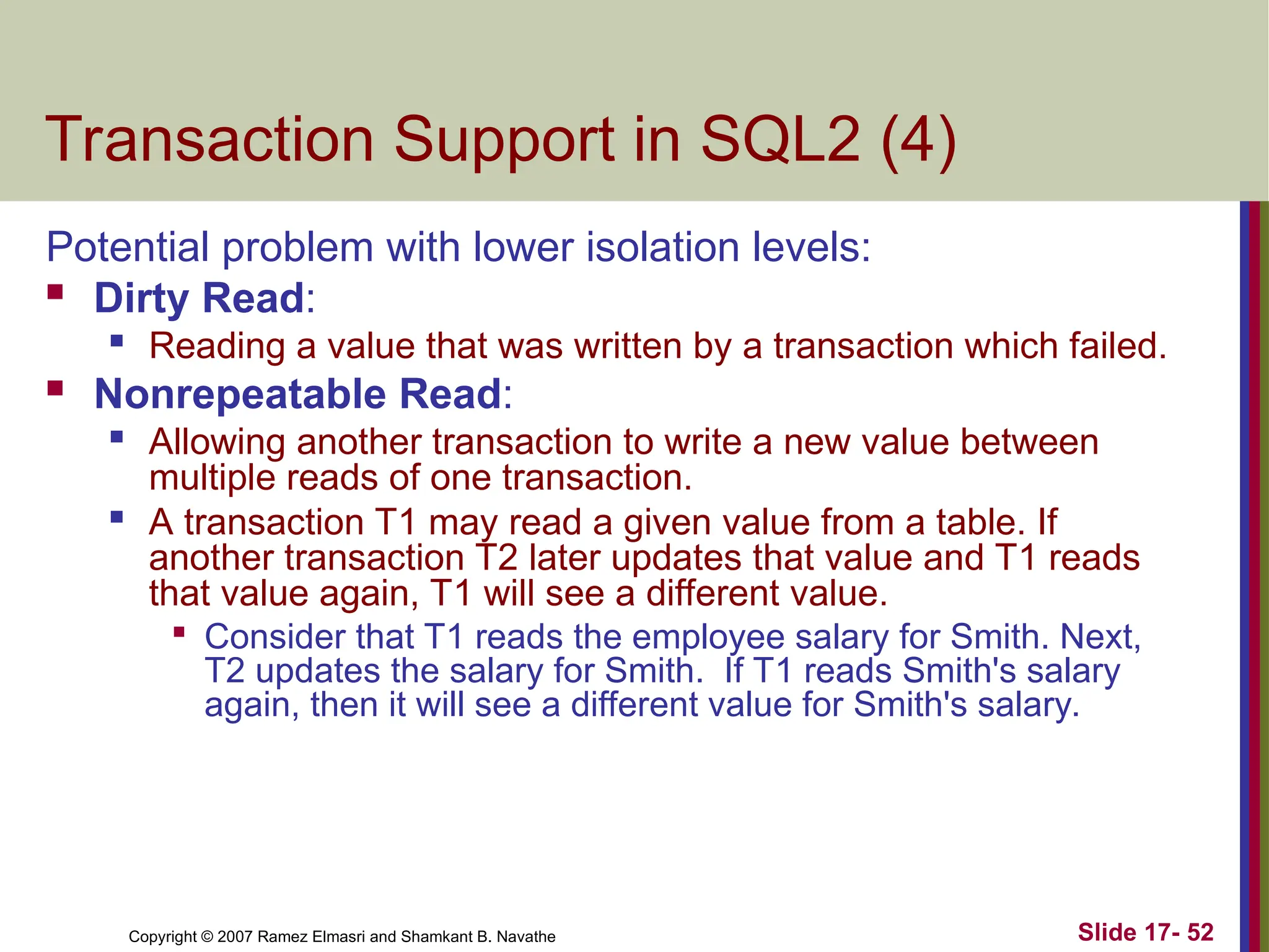 Slide 17- 52
Copyright © 2007 Ramez Elmasri and Shamkant B. Navathe
Transaction Support in SQL2 (4)
Potential problem with lower isolation levels:
 Dirty Read:

Reading a value that was written by a transaction which failed.
 Nonrepeatable Read:

Allowing another transaction to write a new value between
multiple reads of one transaction.

A transaction T1 may read a given value from a table. If
another transaction T2 later updates that value and T1 reads
that value again, T1 will see a different value.

Consider that T1 reads the employee salary for Smith. Next,
T2 updates the salary for Smith. If T1 reads Smith's salary
again, then it will see a different value for Smith's salary.
 