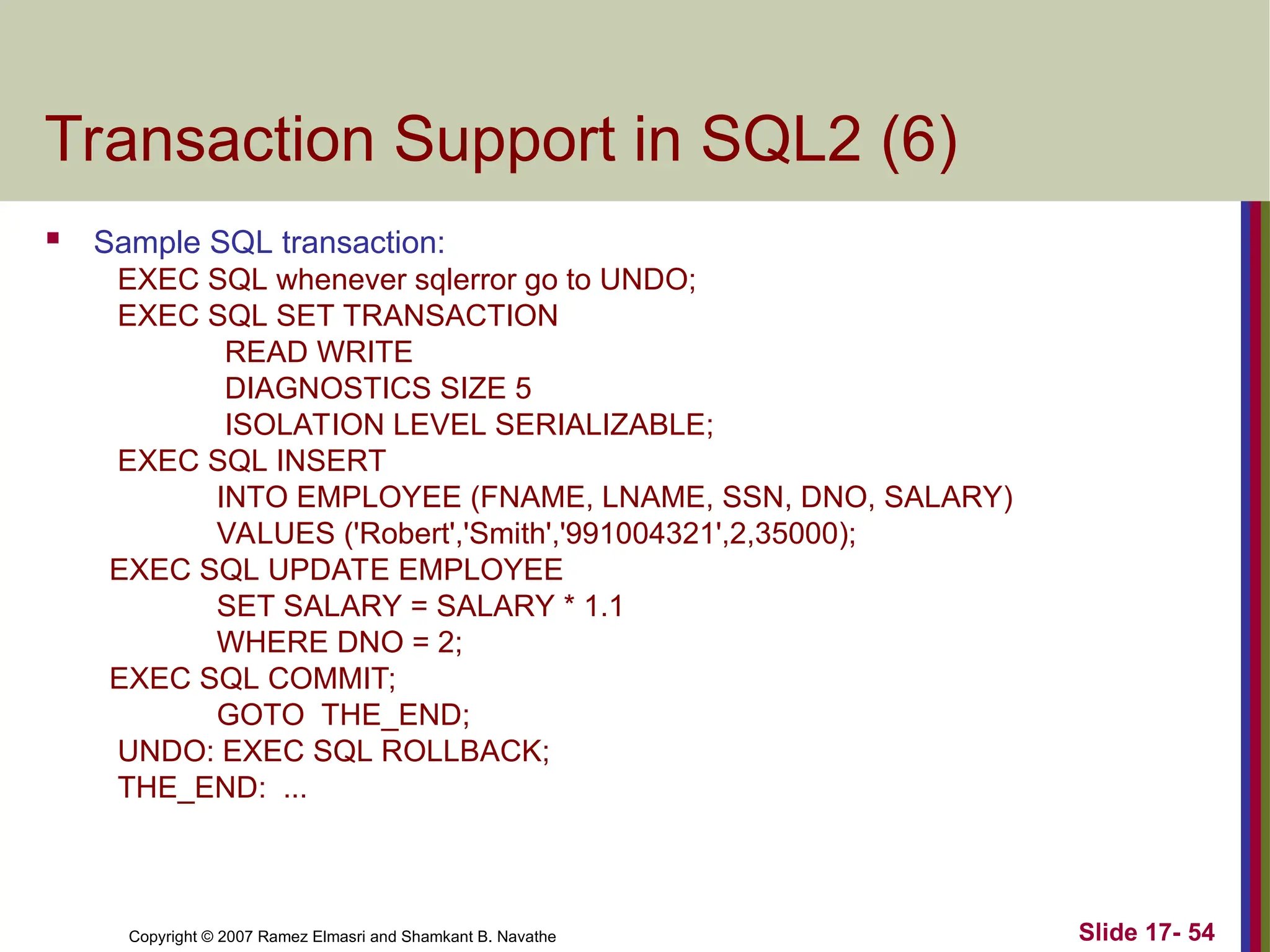 Slide 17- 54
Copyright © 2007 Ramez Elmasri and Shamkant B. Navathe
Transaction Support in SQL2 (6)
 Sample SQL transaction:
EXEC SQL whenever sqlerror go to UNDO;
EXEC SQL SET TRANSACTION
READ WRITE
DIAGNOSTICS SIZE 5
ISOLATION LEVEL SERIALIZABLE;
EXEC SQL INSERT
INTO EMPLOYEE (FNAME, LNAME, SSN, DNO, SALARY)
VALUES ('Robert','Smith','991004321',2,35000);
EXEC SQL UPDATE EMPLOYEE
SET SALARY = SALARY * 1.1
WHERE DNO = 2;
EXEC SQL COMMIT;
GOTO THE_END;
UNDO: EXEC SQL ROLLBACK;
THE_END: ...
 