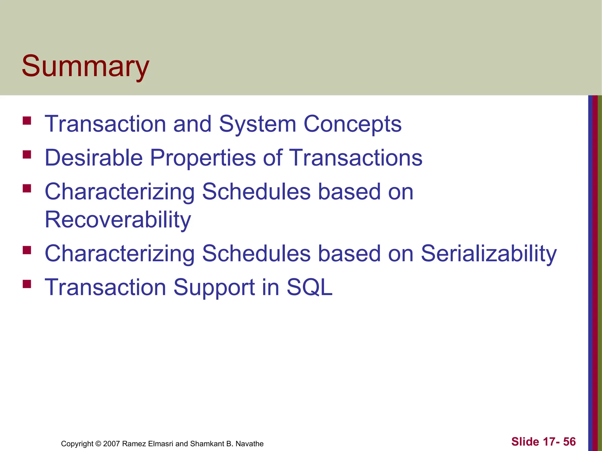 Slide 17- 56
Copyright © 2007 Ramez Elmasri and Shamkant B. Navathe
Summary
 Transaction and System Concepts
 Desirable Properties of Transactions
 Characterizing Schedules based on
Recoverability
 Characterizing Schedules based on Serializability
 Transaction Support in SQL
 