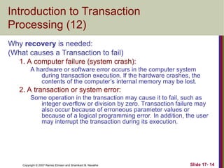 Slide 17- 14
Copyright © 2007 Ramez Elmasri and Shamkant B. Navathe
Introduction to Transaction
Processing (12)
Why recovery is needed:
(What causes a Transaction to fail)
1. A computer failure (system crash):
A hardware or software error occurs in the computer system
during transaction execution. If the hardware crashes, the
contents of the computer’s internal memory may be lost.
2. A transaction or system error:
Some operation in the transaction may cause it to fail, such as
integer overflow or division by zero. Transaction failure may
also occur because of erroneous parameter values or
because of a logical programming error. In addition, the user
may interrupt the transaction during its execution.
 