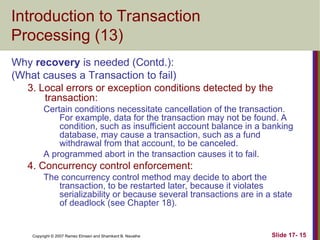 Slide 17- 15
Copyright © 2007 Ramez Elmasri and Shamkant B. Navathe
Introduction to Transaction
Processing (13)
Why recovery is needed (Contd.):
(What causes a Transaction to fail)
3. Local errors or exception conditions detected by the
transaction:
Certain conditions necessitate cancellation of the transaction.
For example, data for the transaction may not be found. A
condition, such as insufficient account balance in a banking
database, may cause a transaction, such as a fund
withdrawal from that account, to be canceled.
A programmed abort in the transaction causes it to fail.
4. Concurrency control enforcement:
The concurrency control method may decide to abort the
transaction, to be restarted later, because it violates
serializability or because several transactions are in a state
of deadlock (see Chapter 18).
 