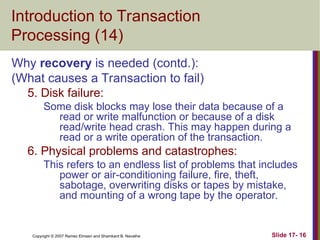 Slide 17- 16
Copyright © 2007 Ramez Elmasri and Shamkant B. Navathe
Introduction to Transaction
Processing (14)
Why recovery is needed (contd.):
(What causes a Transaction to fail)
5. Disk failure:
Some disk blocks may lose their data because of a
read or write malfunction or because of a disk
read/write head crash. This may happen during a
read or a write operation of the transaction.
6. Physical problems and catastrophes:
This refers to an endless list of problems that includes
power or air-conditioning failure, fire, theft,
sabotage, overwriting disks or tapes by mistake,
and mounting of a wrong tape by the operator.
 