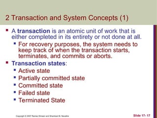 Slide 17- 17
Copyright © 2007 Ramez Elmasri and Shamkant B. Navathe
2 Transaction and System Concepts (1)
 A transaction is an atomic unit of work that is
either completed in its entirety or not done at all.
 For recovery purposes, the system needs to
keep track of when the transaction starts,
terminates, and commits or aborts.
 Transaction states:

Active state

Partially committed state
 Committed state
 Failed state

Terminated State
 